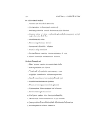  CAPITOLO . USABILITÀ: METODI
Le  euristie di Nielsen
. Visibilit`a dello stato auale del sistema
. Corrispondenza tra il sistema e il mondo reale
. Libert`a e possibilit`a di controllo del sistema da parte dell'utente
. Coerenza interna ed esterna e conformit`a agli standard comunemente acceati
dagli sviluppatori di siti Web
. Prevenzione degli errori
. Riconoscere piuosto e ricordare
. Promuovere la ﬂessibilit`a e l'eﬃcienza
. Graﬁca e design minimalisti
. Fornire all'utente i mezzi per riconoscere e riparare gli errori
. Inserire strumenti di aiuto e istruzioni di utilizzo
Gerhardt-Powals ()
. Libera le risorse cognitive per compiti di alto livello
. Evita ragionamenti non necessari
. Visualizza le informazioni in maniera iara e ovvia
. Raggruppa le informazioni in struure signiﬁcative
. ando presenti nuove informazioni, oﬀri degli aiuti
. Usa modelli e metafore note agli utenti
. Usa una terminologia comprensibile agli utenti
. Usa termini e abbiano un legame con la funzione
. Riconoscere è meglio e ricordare
. Usa l'aspeo graﬁco e visivo al servizio dell'usabilità
. Mostra solo le informazioni necessarie in quel momento
. Se appropriato, oﬀri possibilità multiple di fruizione dell'informazione
. Usa un ragionevole livello di ridondanza.
 