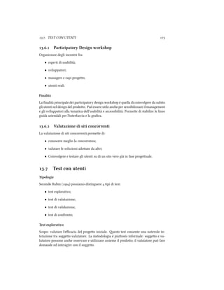 .. TEST CON UTENTI 
.. Participatory Design workshop
Organizzare degli incontri fra:
• esperti di usabilità;
• sviluppatori;
• managers e capi progeo;
• utenti reali.
Finalità
La ﬁnalità principale dei participatory design workshop è quella di coinvolgere da subito
gli utenti nel design del prodoo. Può essere utile ane per sensibilizzare il management
e gli sviluppatori alla tematica dell'usabilità e accessibilità. Permee di stabilire le linee
guida aziendali per l'interfaccia e la graﬁca.
.. Valutazione di siti concorrenti
La valutazione di siti concorrenti permee di:
• conoscere meglio la concorrenza;
• valutare le soluzioni adoate da altri;
• Coinvolgere e testare gli utenti su di un sito vero già in fase progeuale.
. Test con utenti
Tipologie
Secondo Rubin () possiamo distinguere  tipi di test:
• test esplorativo;
• test di valutazione;
• test di validazione;
• test di confronto;
Test esplorativo
Scopo: valutare l'eﬃcacia del progeo iniziale. esto test consente una notevole in-
terazione tra soggeo valutatore. La metodologia è piuosto informale: soggeo e va-
lutatore possono ane osservare e utilizzare assieme il prodoo; il valutatore può fare
domande ed interagire con il soggeo.
 