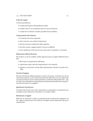 .. TEST CON UTENTI 
Scelta dei compiti
Va data la precedenza a:
• compiti più frequenti nella popolazione target;
• compiti critici, le cui conseguenze possono essere più dannose;
• compiti e il valutatore considera possibile fonte di problemi
Comportamento del valutatore
• Il valutatore dev'essere imparziale.
• Deve osservare, non condurre l'esperimento.
• Non deve lasciarsi condizionare dalle aspeative.
• Non deve aiutare i soggei quando si trovano in diﬃcoltà.
• Deve soolineare il fao e ad essere soo esame è il prodoo e non l'utente.
Registrazione della performance
Nel condurre un test di usabilità, sarebbe opportuno poter raccogliere diﬀerenti tipi di
dati:
• ﬁle di log sul comportamento dell'utente;
• registrazione audio-video del comportamento e dei commenti;
• appunti su osservazioni raccolte dallo sperimentatore durande la sessione di te-
sting.
Tecnie di logging
Nel nostro laboratorio abbiamo utilizzato, in alcune circostanze, un browser java da noi
costruito per registrare su di un ﬁle di log l'interazione dell'utente con il sito. esti dati
si possono prestare per alcune analisi quantitative e qualitative della performance. <img
src=hp://www.hyperlabs.net/ergonomia/presentazioni/sperimentale/mouse.png alt=-
Tracciato del mouse di un soggeo />
estionario di preferenza
Al termine del test può essere utile somministrare ai partecipanti un questionario per
raccogliere alcune impressioni sul prodoo e sui compiti valutati.
Restituzione ai soggetti
Nella fase di restituzione si danno ai partecipanti alcune informazioni aggiuntive sul
test. esto momento può essere utile per raccogliere alcune impressioni sulle prove
somministrate.
 