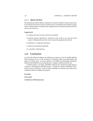  CAPITOLO . USABILITÀ: METODI
.. i and dirty
Nei paragraﬁ precedenti abbiamo analizzato la situazione ideale di testing. Spesso però
le circostanze (in termini di tempo o di denaro) non ci permeono di procedere in questo
modo. Ciononostante è comunque molto meglio fare un test alla buona (qui and dirty)
e non fare alcun test.
Suggerimenti
• condurre dei mini test ogni volta e sia possibile;
• utilizzare persone disponibili a sooporsi al test, ane se non sono gli utenti
target; è indispensabile però e siano estranei alla progeazione del sito;
• identiﬁcare i compiti più importanti;
• utilizzare gli ambienti disponibili;
• se possibile, videoregistrare.
. Conclusioni
La scelta del metodo di indagine da adoare per eseguire un test di usabilità dipende
dalle circostanze in cui si trova ad operare il valutatore, dalle risorse disponibili e dal
genere di risultati aesi. La nostra opinione è e diﬀerenti metodologie andrebbero
utilizzate nelle diﬀerenti fasi di progeazione, sviluppo e pubblicazione del sito.
I metodi empirici, con utenti, andrebbero utilizzati per valutare gli aspei legati ai
contenuti e all'ariteura dell'informazione. I metodi non empirici andrebbero utiliz-
zati per creare le interfacce. I test con utenti andrebbero comunque usati ane per la
valutazione ﬁnale di usabilità del prodoo.
Euristie
Linee guida
Aritettura dell'informazione
 