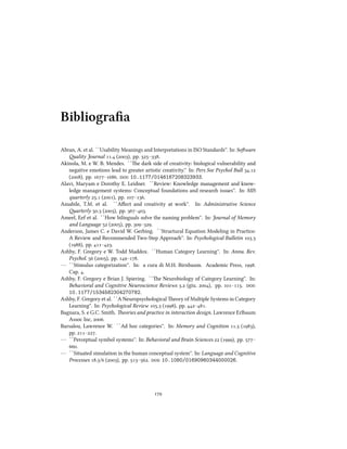 Bibliograﬁa
Abran, A. et al. ``Usability Meanings and Interpretations in ISO Standards''. In: Soware
ality Journal . (), pp. –.
Akinola, M. e W. B. Mendes. ``e dark side of creativity: biological vulnerability and
negative emotions lead to greater artistic creativity.'' In: Pers Soc Psyol Bull .
(), pp. –. : 10.1177/0146167208323933.
Alavi, Maryam e Dorothy E. Leidner. ``Review: Knowledge management and know-
ledge management systems: Conceptual foundations and resear issues''. In: MIS
quarterly . (), pp. –.
Amabile, T.M. et al. ``Aﬀect and creativity at work''. In: Administrative Science
arterly . (), pp. –.
Ameel, Eef et al. ``How bilinguals solve the naming problem''. In: Journal of Memory
and Language  (), pp. –.
Anderson, James C. e David W. Gerbing. ``Structural Equation Modeling in Practice:
A Review and Recommended Two-Step Approa''. In: Psyological Bulletin .
(), pp. –.
Ashby, F. Gregory e W. Todd Maddox. ``Human Category Learning''. In: Annu. Rev.
Psyol.  (), pp. –.
— ``Stimulus categorization''. In: a cura di M.H. Birnbaum. Academic Press, .
Cap. .
Ashby, F. Gregory e Brian J. Spiering. ``e Neurobiology of Category Learning''. In:
Behavioral and Cognitive Neuroscience Reviews . (giu. ), pp. –. :
10.1177/1534582304270782.
Ashby, F. Gregory et al. ``A Neuropsyological eory of Multiple Systems in Category
Learning''. In: Psyological Review . (), pp. –.
Bagnara, S. e G.C. Smith. eories and practice in interaction design. Lawrence Erlbaum
Assoc Inc, .
Barsalou, Lawrence W. ``Ad hoc categories''. In: Memory and Cognition . (),
pp. –.
— ``Perceptual symbol systems''. In: Behavioral and Brain Sciences  (), pp. –
.
— ``Situated simulation in the human conceptual system''. In: Language and Cognitive
Processes ./ (), pp. –. : 10.1080/01690960344000026.

 
