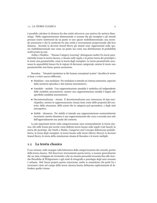 .. LA TEORIA CLASSICA 
è possibile calcolare la distanza fra due entità araverso una metrica (la metrica Ham-
ming). Nella rappresentazione dimensionale si assume e gli esemplari e gli stimoli
possano essere sintetizzati da un punto in uno spazio multidimensionale; una secon-
da assunzione è e la similarità fra due entità è inversamente proporzionale alla loro
distanza. Secondo la decision bound theory gli stimoli sono rappresentati nello spa-
zio multidimensionale non come un punto ma come una distribuzione di probabilità
multivariata (p.).
Ashby e Maddox, ``Human Category Learning'' distinguono inoltre fra teorie para-
metrie (come la teoria classica, o basata sulle regole, e la prima teoria dei prototipi) e
le teorie non parametrie, come la teoria degli esemplari. Le teorie parametrie assu-
mono la separabilità lineare fra le regioni di decisione categoriale, mentre le teorie non
paramentrie non fanno questa assunzione.
Barsalou, ``Situated simulation in the human conceptual system'' classiﬁca le teorie
in base a criteri ancora diﬀerenti:
• Modulare - non modulare. Per modulare si intende un sistema autonomo, separato
dalla memoria episodica e dal sistema sensomotorio.
• Amodale - modale. Una rappresentazione amodale è simbolica ed indipendente
dalle modalità sensomotorie, mentre una rappresentazione modale è legata alle
speciﬁe modalità sensomotorie.
• Decontestualizzata - situata. È decontestualizzata una conoscenza di tipo enci-
clopedico, mentre la rappresentazione situata tiene conto delle proprietà del con-
testo, della situazione, delle azioni e la categoria può permeere, e degli stati
introspeivi.
• Stabile - dinamica. Per stabile si intende una rappresentazione sostanzialmente
invariante, mentre dinamica è una rappresentazione e varia a seconda non solo
dell'apprendimento ma ane del contesto.
Le più importanti teorie sulla categorizzazione sono sostanzialmente la teoria clas-
sica, e nelle forme più recenti viene deﬁnita teoria basata sulle regole (rule based), la
teoria dei prototipi, e Smith e Medin, Categories and Concepts deﬁniscono probabi-
listica, la teoria degli esemplari, la teoria basata sulle teorie (theory theory), la decision
bound theory, la teoria della simulazione situata di Barsalou e le teorie multiple.
. La teoria classica
È uso comune, nelle rassegne sulla leeratura della categorizzazione dei concei, partire
dalla teoria classica. Nel descrivere storicamente questa teoria, si assume generalmente
e sia stata sviluppata da Aristotele e e sia rimasta pressoé invariata ﬁno alle ricer-
e ﬁlosoﬁe di Wigenstein e agli studi di etnograﬁa e psicologia degli anni sessanta
e seanta. ibid. fanno propria questa concezione, ane se ammeono e poi fra i
ricercatori citati nel campo della teoria classica hanno diiarato esplicitamente di di-
fendere quella visione.
 