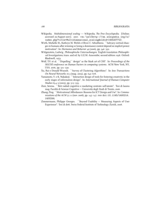  BIBLIOGRAFIA
Wikipedia. Multidimensional scaling --- Wikipedia, e Free Encyclopedia. [Online;
accessed -August-]. . : url{http://en.wikipedia.org/w/
index.php?title=Multidimensional_scaling&oldid=145520772}.
Wirth, Mielle M., Kathryn M. Welsh e Oliver C. Sultheiss. ``Salivary cortisol an-
ges in humans aer winning or losing a dominance contest depend on implicit power
motivation''. In: Hormones and Behavior  (), pp. –.
Wigenstein, Ludwig. Philosophise Untersuungen. English translation Philosophi-
cal Investigations; trans. and ed. by G.E.M. Anscombe; second edition . Oxford:
Blawell, .
Wolf, T.V. et al. ``Dispelling`` design'' as the bla art of CHI''. In: Proceedings of the
SIGCHI conference on Human Factors in computing systems. ACM New York, NY,
USA. , pp. –.
Xu, Rui e Donald Wuns. ``Survey of Clustering Algorithms''. In: Ieee Transactions
On Neural Networks . (mag. ), pp. –.
Yamamoto, Y. e K. Nakakoji. ``Interaction design of tools for fostering creativity in the
early stages of information design''. In: International Journal of Human-Computer
Studies .- (), pp. –.
Zeni, Serena. ``Reti radiali cognitive e marketing centrato sull'utente''. Tesi di laurea
mag. Facolt`a di Scienze Cognitive -- Universit`a degli Studi di Trento, .
Zhang, Ping. ``Motivational Aﬀordances: Reasons for ICT Design and Use''. In: Commu-
nications of the ACM . (nov. ), pp. –. : doi:10.1145/1400214.
1400244.
Zimmermann, Philippe Georges. ``Beyond Usability -- Measuring Aspects of User
Experience''. Tesi di do. Swiss Federal Institute of Tenology Zuri, .
 
