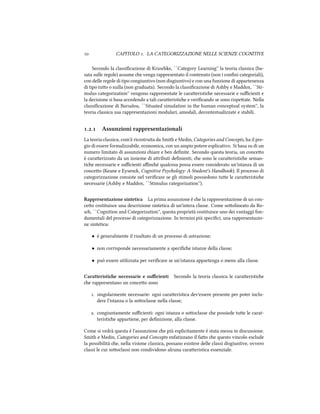  CAPITOLO . LA CATEGORIZZAZIONE NELLE SCIENZE COGNITIVE
Secondo la classiﬁcazione di Kruske, ``Category Learning'' la teoria classica (ba-
sata sulle regole) assume e venga rappresentato il contenuto (non i conﬁni categoriali),
con delle regole di tipo congiuntivo (non disgiuntivo) e con una funzione di appartenenza
di tipo tuo o nulla (non graduata). Secondo la classiﬁcazione di Ashby e Maddox, ``Sti-
mulus categorization'' vengono rappresentate le caraeristie necessarie e suﬃcienti e
la decisione si basa accedendo a tali caraeristie e veriﬁcando se sono rispeate. Nella
classiﬁcazione di Barsalou, ``Situated simulation in the human conceptual system'', la
teoria classica usa rappresentazioni modulari, amodali, decontestualizzate e stabili.
.. Assunzioni rappresentazionali
La teoria classica, com'è ricostruita da Smith e Medin, Categories and Concepts, ha il pre-
gio di essere formalizzabile, economica, con un ampio potere esplicativo. Si basa su di un
numero limitato di assunzioni iare e ben deﬁnite. Secondo questa teoria, un conceo
è caraerizzato da un insieme di aributi deﬁnienti, e sono le caraeristie seman-
tie necessarie e suﬃcienti aﬃné qualcosa possa essere considerato un'istanza di un
conceo (Keane e Eysen, Cognitive Psyology: A Student's Handbook). Il processo di
categorizzazione consiste nel veriﬁcare se gli stimoli possiedono tue le caraeristie
necessarie (Ashby e Maddox, ``Stimulus categorization'').
Rappresentazione sintetica La prima assunzione è e la rappresentazione di un con-
ceo costituisce una descrizione sintetica di un'intera classe. Come soolineato da Ro-
s, ``Cognition and Categorization'', questa proprietà costituisce uno dei vantaggi fon-
damentali del processo di categorizzazione. In termini più speciﬁci, una rappresentazio-
ne sintetica:
• è generalmente il risultato di un processo di astrazione;
• non corrisponde necessariamente a speciﬁe istanze della classe;
• può essere utilizzata per veriﬁcare se un'istanza appartenga o meno alla classe.
Caratteristie necessarie e suﬃcienti Secondo la teoria classica le caraeristie
e rappresentano un conceo sono
. singolarmente necessarie: ogni caraeristica dev'essere presente per poter inclu-
dere l'istanza o la sooclasse nella classe;
. congiuntamente suﬃcienti: ogni istanza o sooclasse e possiede tue le carat-
teristie appartiene, per deﬁnizione, alla classe.
Come si vedrà questa è l'assunzione e più esplicitamente è stata messa in discussione.
Smith e Medin, Categories and Concepts enfatizzano il fao e questo vincolo esclude
la possibilità e, nella visione classica, possano esistere delle classi disgiuntive, ovvero
classi le cui sooclassi non condividono alcuna caraeristica essenziale.
 
