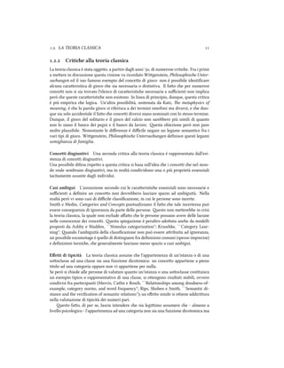 .. LA TEORIA CLASSICA 
.. Critie alla teoria classica
La teoria classica è stata oggeo, a partire dagli anni ', di numerose critie. Fra i primi
a meere in discussione questa visione va ricordato Wigenstein, Philosophise Unter-
suungen ed il suo famoso esempio del conceo di gioco: non è possibile identiﬁcare
alcuna caraeristica di gioco e sia necessaria o distintiva. Il fao e per numerosi
concei non si sia trovato l'elenco di caraeristie necessarie e suﬃcienti non implica
però e queste caraeristie non esistono. In linea di principio, dunque, questa critica
è più empirica e logica. Un'altra possibilità, sostenuta da Katz, e metaphysics of
meaning, è e la parola gioco si riferisca a dei termini omofoni ma diversi, e e dun-
que sia solo accidentale il fao e concei diversi siano nominati con lo stesso termine.
Dunque, il gioco del solitario e il gioco del calcio non sarebbero più simili di quanto
non lo siano il banco dei pegni e il banco da lavoro. esta obiezione però non pare
molto plausibile. Nonostante le diﬀerenze è diﬃcile negare un legame semantico fra i
vari tipi di gioco. Wigenstein, Philosophise Untersuungen deﬁnisce questi legami
somiglianza di famiglia.
Concetti disgiuntivi Una seconda critica alla teoria classica è rappresentata dall'esi-
stenza di concei disgiuntivi.
Una possibile difesa rispeo a questa critica si basa sull'idea e i concei e nel mon-
do reale sembrano disgiuntivi, ma in realtà condividono una o più proprietà essenziali
tacitamente assunte dagli individui.
Casi ambigui L'assunzione secondo cui le caraeristie essenziali sono necessarie e
suﬃcienti a deﬁnire un conceo non dovrebbero lasciare spazio ad ambiguità. Nella
realtà però vi sono casi di diﬃcile classiﬁcazione, in cui le persone sono incerte.
Smith e Medin, Categories and Concepts puntualizzano il fao e tale incertezza può
essere conseguenza di ignoranza da parte delle persone. esto non meerebbe in crisi
la teoria classica, la quale non esclude aﬀao e le persone possano avere delle lacune
nelle conoscenze dei concei. esta spiegazione è peraltro adoata ane da modelli
proposti da Ashby e Maddox, ``Stimulus categorization''; Kruske, ``Category Lear-
ning''. ando l'ambiguità della classiﬁcazione non può essere aribuita ad ignoranza,
un possibile escamotage è quello di distinguere fra deﬁnizioni comuni (spesso imprecise)
e deﬁnizioni tecnie, e generalmente lasciano meno spazio a casi ambigui.
Eﬀetti di tipicità La teoria classica assume e l'appartenenza di un'istanza o di una
sooclasse ad una classe sia una funzione dicotomica: un conceo appartiene a pieno
titolo ad una categoria oppure non vi appartiene per nulla.
Se però si iede alle persone di valutare quanto un'istanza o una sooclasse costituisca
un esempio tipico o rappresentativo di una classe, si oengono risultati stabili, ovvero
condivisi fra partecipanti (Mervis, Catlin e Ros, ``Relationships among doodness-of-
example, category norms, and word frequency''; Rips, Shoben e Smith, ``Semantic di-
stance and the veriﬁcation of semantic relations''); un eﬀeo simile si oiene addiriura
nella valutazione di tipicità dei numeri pari.
esto fao, di per se, lascia intendere e sia legiimo assumere e - almeno a
livello psicologico - l'appartenenza ad una categoria non sia una funzione dicotomica ma
 