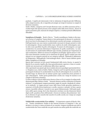  CAPITOLO . LA CATEGORIZZAZIONE NELLE SCIENZE COGNITIVE
graduata. L'aspeo più interessante è e la valutazione di tipicità prevede l'eﬃcienza
nella categorizzazione, e si rispecia ad esempio nei tempi di reazione in compiti di
decisione semantica.
Smith e Medin, Categories and Concepts illustrano come, con delle assunzioni ad hoc, i
risultati legati alla tipicità possano essere spiegati ane dalla teoria classica. Alcune di
queste assunzioni, però, mancano di sostegno empirico, e risultano pertanto diﬃcilmente
difendibili.
Somiglianza di famiglia Ros e Mervis, ``Family resemblances: Studies in the inter-
nal structure of categories'' hanno iesto ai loro partecipanti di elencare le caraeristi-
e di una lista di soocategorie di un determinato conceo (ad esempio: arredamento).
Dall'esperimento non sono emerse caraeristie necessarie (e dunque presenti in tue
le soocategorie). Alcune caraeristie erano condivise da molte soocategorie, men-
tre altre erano speciﬁe di poe soocategorie. Il numero di soocategorie a cui ogni
caraeristica era associata determinava l'importanza di quella caraeristica. La som-
ma del numero di caraeristie deﬁnienti ogni conceo, ponderato per l'importanza di
ogni caraeristica, deﬁniva la misura di somiglianza di famiglia. esta misura è risul-
tata essere fortemente correlata con la valutazione di tipicità. esti risultati sono stati
oenuti sia con categorie naturali sia con categorie artiﬁciali. Adoando la deﬁnizione
di Wigenstein, Philosophise Untersuungen Rosh e Mervis hanno deﬁnito questo
eﬀeo somiglianza di famiglia.
esto dato contrasta con gli assunti fondamentali della teoria classica, in quanto la
tipicità di un conceo rispeo alla classe geraricamente superiore si basa su carae-
ristie non necessarie per la deﬁnizione della classe superiore.
Altri esperimenti sono giunti agli stessi risultati araverso paradigmi sperimentali diver-
si. Hampton (, citato in Smith e Medin, Categories and Concepts) ha iesto ai propri
partecipanti di elencare le caraeristie di una lista di soocategorie di un conceo. In
secondo luogo, ha iesto loro di valutare quanto ogni caraeristica fosse presente in
ogni soocategoria. Ane questa ponderazione correla con i tempi di reazione in un
compito di decisione semantica.
Un'altra evidenza a sfavore della teoria classica si basa su di un compito di scaling multi-
dimensionale (Rips, Shoben e Smith, ``Semantic distance and the veriﬁcation of semantic
relations''): ai partecipanti vengono presentate coppie di concei, iedendo di valutar-
ne la similarità. Le coppie possono essere dello stesso livello gerarico (peirosso e
canarino) o di livello diverso (peirosso e uccello, canarino e animale). In base a queste
misure, è possibile collocare i concei in uno spazio bidimensionale. Dall'analisi quali-
tativa dello spazio emerge e le due dimensioni correlano con due dimensioni latenti
degli uccelli: grandezza ﬁsica dell'animale e ferocia (o tendenza alla predazione). Inol-
tre, la distanza di ogni conceo dal conceo di uccello correla con i tempi nei compiti
di decisione semantica.
Validità delle caratteristie (Cue validity) Un'importante scoperta di Ros e Mer-
vis, ``Family resemblances: Studies in the internal structure of categories'' è e, nel
decidere se un item è o meno un'istanza di un conceo, vengono considerate non solo le
caraeristie e l'item condivide con quel conceo ma ane quelle e condivide con
 