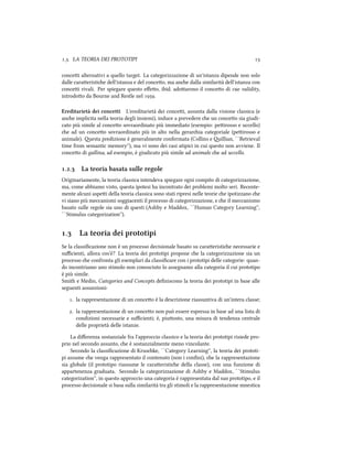 .. LA TEORIA DEI PROTOTIPI 
concei alternativi a quello target. La categorizzazione di un'istanza dipende non solo
dalle caraeristie dell'istanza e del conceo, ma ane dalla similarità dell'istanza con
concei rivali. Per spiegare questo eﬀeo, ibid. adoarono il conceo di cue validity,
introdoo da Bourne and Restle nel .
Ereditarietà dei concetti L'ereditarietà dei concei, assunta dalla visione classica (e
ane implicita nella teoria degli insiemi), induce a prevedere e un conceo sia giudi-
cato più simile al conceo sovraordinato più immediato (esempio: peirosso e uccello)
e ad un conceo sovraordinato più in alto nella geraria categoriale (peirosso e
animale). esta predizione è generalmente confermata (Collins e illian, ``Retrieval
time from semantic memory''), ma vi sono dei casi atipici in cui questo non avviene. Il
conceo di gallina, ad esempio, è giudicato più simile ad animale e ad uccello.
.. La teoria basata sulle regole
Originariamente, la teoria classica intendeva spiegare ogni compito di categorizzazione,
ma, come abbiamo visto, questa ipotesi ha incontrato dei problemi molto seri. Recente-
mente alcuni aspei della teoria classica sono stati ripresi nelle teorie e ipotizzano e
vi siano più meccanismi soggiacenti il processo di categorizzazione, e e il meccanismo
basato sulle regole sia uno di questi (Ashby e Maddox, ``Human Category Learning'',
``Stimulus categorization'').
. La teoria dei prototipi
Se la classiﬁcazione non è un processo decisionale basato su caraeristie necessarie e
suﬃcienti, allora cos'è? La teoria dei prototipi propone e la categorizzazione sia un
processo e confronta gli esemplari da classiﬁcare con i prototipi delle categorie: quan-
do incontriamo uno stimolo non conosciuto lo assegnamo alla categoria il cui prototipo
è più simile.
Smith e Medin, Categories and Concepts deﬁniscono la teoria dei prototipi in base alle
seguenti assunzioni:
. la rappresentazione di un conceo è la descrizione riassuntiva di un'intera classe;
. la rappresentazione di un conceo non può essere espressa in base ad una lista di
condizioni necessarie e suﬃcienti; è, piuosto, una misura di tendenza centrale
delle proprietà delle istanze.
La diﬀerenza sostanziale fra l'approccio classico e la teoria dei prototipi risiede pro-
prio nel secondo assunto, e è sostanzialmente meno vincolante.
Secondo la classiﬁcazione di Kruske, ``Category Learning'', la teoria dei prototi-
pi assume e venga rappresentato il contenuto (non i conﬁni), e la rappresentazione
sia globale (il prototipo riassume le caraeristie della classe), con una funzione di
appartenenza graduata. Secondo la categorizzazione di Ashby e Maddox, ``Stimulus
categorization'', in questo approccio una categoria è rappresentata dal suo prototipo, e il
processo decisionale si basa sulla similarità tra gli stimoli e la rappresentazione mnestica
 