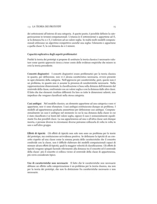 .. LA TEORIA DEI PROTOTIPI 
dei sooinsiemi all'interno di una categoria. A questo punto, è possibile deﬁnire la cate-
gorizzazione in termini computazionali. L'istanza (o il sooinsieme) x appartiene ad Si
se la distanza fra x e Si è inferiore ad un valore soglia. In realtà molti modelli computa-
zionali utilizzano un algoritmo competitivo anzié una soglia: l'elemento x appartiene
a quella classe Si la cui distanza da x è minore.
Capacità esplicativa degli aspetti problematici
Poié la teoria dei prototipi si propone di sostituire la teoria classica è necessario valu-
tare come questo approccio riesca a tener conto delle evidenze empirie e misero in
crisi la teoria precedente.
Concetti disgiuntivi I concei disgiuntivi erano problematici per la teoria classica
in quanto, per deﬁnizione, non vi è alcuna caraeristica necessaria, ovvero presente
in ogni elemento della categoria. Nell'approccio per caraeristie, però, questo non è
un problema, in quanto non si assume la presenza di caraeristie necessarie. Nella
rappresentazione dimensionale, la classiﬁcazione si basa sulla distanza dell'elemento dal
centroide della classe, confrontato con un valore soglia o con la distanza dalle altre classi.
Il fao e due elementi risultino diﬀerenti fra loro su tue le dimensioni salienti, non
impedisce e vengano classiﬁcati nella stessa categoria.
Casi ambigui Nel modello classico, un elemento appartiene ad una categoria o non vi
appartiene, non vi sono sfumature. I casi ambigui costituiscono dunque un problema. I
modelli ad appartenenza graduata ammeono per deﬁnizione casi ambigui. Computa-
zionalmente un caso è ambiguo nel momento in cui la sua distanza dalla classe in cui
è stato classiﬁcato è ai limiti del valore soglia, oppure il caso è sostanzialmente equidi-
stante fra due possibili classi. La sua appartenenza ad una o all'altra classe sarà dunque
incerta, e persone diverse in circostanze diverse potranno collocarla di volta in volta in
uno o nell'altro gruppo.
Eﬀetti di tipicità Gli eﬀei di tipicità non solo non sono un problema per le teorie
del prototipo, ma costituiscono un'evidenza positiva. Se deﬁniamo la tipicità di un con-
ceo rispeo ad una classe come la somma pesata delle caraeristie e il conceo
condivide con la classe, non è diﬃcile elaborare dei modelli computazionali capaci di
mimare alcuni eﬀei di tipicità, quali la maggior velocità di classiﬁcazione. Gli eﬀei di
tipicità vengono spiegati facendo riferimento alla distanza tra il conceo ed il centroide
della classe: più il conceo si colloca vicino al centroide della classe di appartenenza,
più verrà considerato tipico.
Uso di caratteristie non necessarie Il fao e le caraeristie non necessarie
abbiano un eﬀeo sulla categorizzazione è un problema per la teoria classica, ma non
per la teoria dei prototipi, e non fa distinzione fra caraeristie necessarie e non
necessarie.
 