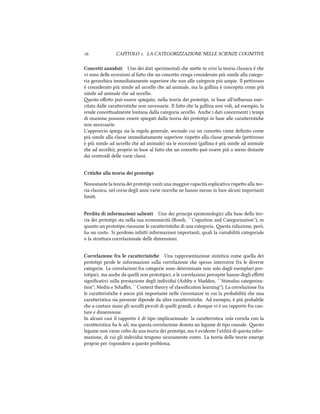  CAPITOLO . LA CATEGORIZZAZIONE NELLE SCIENZE COGNITIVE
Concetti annidati Uno dei dati sperimentali e mee in crisi la teoria classica è e
vi sono delle eccezioni al fao e un conceo venga considerato più simile alla catego-
ria gerarica immediatamente superiore e non alle categorie più ampie. Il peirosso
è considerato più simile ad uccello e ad animale, ma la gallina è concepita come più
simile ad animale e ad uccello.
esto eﬀeo può essere spiegato, nella teoria dei prototipi, in base all'inﬂuenza eser-
citata dalle caraeristie non necessarie. Il fao e la gallina non voli, ad esempio, la
rende conceualmente lontana dalla categoria uccello. Ane i dati concernenti i tempi
di reazione possono essere spiegati dalla teoria dei prototipi in base alle caraeristie
non necessarie.
L'approccio spiega sia la regola generale, secondo cui un conceo viene deﬁnito come
più simile alla classe immediatamente superiore rispeo alla classe generale (peirosso
è più simile ad uccello e ad animale) sia le eccezioni (gallina è più simile ad animale
e ad uccello), proprio in base al fao e un conceo può essere più o meno distante
dai centroidi delle varie classi.
Critie alla teoria dei prototipi
Nonostante la teoria dei prototipi vanti una maggior capacità esplicativa rispeo alla teo-
ria classica, nel corso degli anni varie ricere ne hanno messo in luce alcuni importanti
limiti.
Perdita di informazioni salienti Uno dei principi epistemologici alla base della teo-
ria dei prototipi sta nella sua economicità (Ros, ``Cognition and Categorization''), in
quanto un prototipo riassume le caraeristie di una categoria. esta riduzione, però,
ha un costo. Si perdono infai informazioni importanti, quali la variabilità categoriale
o la struura correlazionale delle dimensioni.
Correlazione fra le caratteristie Una rappresentazione sintetica come quella dei
prototipi perde le informazioni sulla correlazione e spesso intercorre fra le diverse
categorie. Le correlazioni fra categorie sono determinate non solo dagli esemplari pro-
totipici, ma ane da quelli non prototipici, e le correlazioni percepite hanno degli eﬀei
signiﬁcativi sulla prestazione degli individui (Ashby e Maddox, ``Stimulus categoriza-
tion''; Medin e Saﬀer, ``Context theory of classiﬁcation learning''). La correlazione fra
le caraeristie è ancor più importante nelle circostanze in cui la probabilità e una
caraeristica sia presente dipende da altre caraeristie. Ad esempio, è più probabile
e a cantare siano gli uccelli piccoli di quelli grandi, e dunque vi è un rapporto fra can-
tare e dimensione.
In alcuni casi il rapporto è di tipo implicazionale: la caraeristica vola correla con la
caraeristica ha le ali, ma questa correlazione denota un legame di tipo causale. esto
legame non viene colto da una teoria dei prototipi, ma è evidente l'utilità di questa infor-
mazione, di cui gli individui tengono sicuramente conto. La teoria delle teorie emerge
proprio per rispondere a questo problema.
 