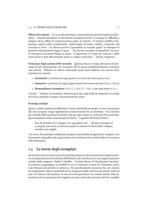 .. LA TEORIA DEGLI ESEMPLARI 
Eﬀetto del contesto La teoria dei prototipi è sostanzialmente decontestualizzata (Bar-
salou, ``Situated simulation in the human conceptual system'') e dunque ha diﬃcoltà a
spiegare alcuni eﬀei di categorizzazione legati al contesto. Il contesto modiﬁca l'im-
portanza relativa delle caraeristie. Nell'esempio di Smith e Medin, Categories and
Concepts la frase ``ha dovuto portare il pianoforte al secondo piano'' fa emergere le
proprietà del pianoforte legate al peso. ``Ha dovuto accordare il pianoforte'' fa inve-
ce emergere le proprietà legate al suono. L'importanza e il ruolo del contesto e delle
motivazioni è stata eﬃcacemente messa in risalto in Barsalou, ``Ad hoc categories''.
Violazione degli assiomi delle metrie esta critica si rivolge alle teorie del pro-
totipo di tipo dimensionale, e assumono e lo spazio multidimensionale costituisca
una metrica. Aﬃné un sistema relazionale possa essere deﬁnito una metrica deve
rispeare tre assiomi:
. minimalità: la distanza fra ogni punto e se stesso dev'essere pari a zero;
. simmetria: la distanza fra ogni coppia di punti dev'essere tale e d (x,y) = d (y,x);
. diseguaglianza triangolare: d(a, c) ≤ d(a, b) + d(a, c) per ogni punto a, b, c.
Tversky, ``Features of similarity'' dimostra però e, negli studi di similarità, il secondo
ed il terzo postulato vengono sistematicamente violati.
Prototipi multipli
este critie meono in diﬃcoltà le teorie radicali dei prototipi, ovvero l'assunzione
e una categoria venga rappresentata esclusivamente da un prototipo. Una versione
più morbida della teoria può assumere e, per ogni categoria, esista più di un prototipo.
esta proposta venne avanzata già da Ros, ``Cognitive Reference Points'':
Not all members of a category are equivalent and … the best examples of
a category can serve as reference points in relation to whi other category
members are judged.
Una teoria dei prototipi multipli può spiegare la possibilità di apprendere categorie non
linearmente separabili, può rappresentare la correlazione fra caraeristie e la varianza
delle dimensioni.
. La teoria degli esemplari
Sia la teoria classica e la teoria dei prototipi assumono e il processo di categorizzazio-
ne avvenga araverso il confronto dell'elemento da classiﬁcare con una rappresentazione
astraa della categoria. Medin e Saﬀer, ``Context theory of classiﬁcation learning'',
al contrario, propongono un modello in cui il confronto avviene fra l'elemento nuovo
e gli elementi già presenti in memoria. Più speciﬁcamente assumono e uno stimolo
da categorizzare abbia la proprietà di far recuperare dalla memoria gli stimoli simili ad
esso e le relative informazioni. In una serie di esperimenti con stimoli astrai, ibid. di-
mostrano e le prestazioni dei soggei sono più simili alle previsioni del loro modello
 