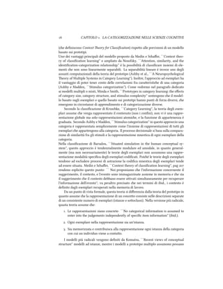  CAPITOLO . LA CATEGORIZZAZIONE NELLE SCIENZE COGNITIVE
(e deﬁniscono Context eory for Classiﬁcation) rispeo alle previsioni di un modello
basato sui prototipi.
Uno dei vantaggi principali del modello proposto da Medin e Saﬀer, ``Context theo-
ry of classiﬁcation learning'' e ampliato da Nosofsky, ``Aention, similarity, and the
identiﬁcation-categorization relationship.'' è la possibilità di classiﬁcare insiemi di ele-
menti e non sono linearmente separabili. La separabilità lineare è invece uno degli
assunti computazionali della teoria del prototipo (Ashby et al., ``A Neuropsyological
eory of Multiple Systems in Category Learning''). Inoltre, l'approccio ad esemplari ha
il vantaggio di poter tener conto delle correlazioni fra caraeristie di una categoria
(Ashby e Maddox, ``Stimulus categorization''). Come vedremo nel paragrafo dedicato
ai modelli multipli o misti, Minda e Smith, ``Prototypes in category learning: the eﬀects
of category size, category structure, and stimulus complexity'' sostengono e il model-
lo basato sugli esemplari e quello basato sui prototipi hanno punti di forza diversi, e
emergono in circostanze di apprendimento e di categorizzazione diverse.
Secondo la classiﬁcazione di Kruske, ``Category Learning'', la teoria degli esem-
plari assume e venga rappresentato il contenuto (non i conﬁni), non vi è una rappre-
sentazione globale ma solo rappresentazioni atomie, e la funzione di appartenenza è
graduata. Secondo Ashby e Maddox, ``Stimulus categorization'' in questo approccio una
categoria è rappresentata semplicemente come l'insieme di rappresentazioni di tui gli
esemplari e appartengono alla categoria. Il processo decisionale si basa sulla compara-
zione di similarità fra gli stimoli e la rappresentazione mnestica di ogni esemplare della
categoria.
Nella classiﬁcazione di Barsalou, ``Situated simulation in the human conceptual sy-
stem'', questo approccio è tendenzialmente modulare ed amodale, in quanto general-
mente (ma non necessariamente) le teorie degli esemplari non assumono una rappre-
sentazione modalità-speciﬁca degli esemplari codiﬁcati. Poié le teorie degli esemplari
tendono ad escludere processi di astrazione la codiﬁca mnestica degli esemplari tende
ad essere situata. Medin e Saﬀer, ``Context theory of classiﬁcation learning'', pag 
rendono esplicito questo punto: `` Noi proponiamo e l'informazione concernente il
suggerimento, il contesto, e l'evento sono immagazzinate assieme in memoria e e sia
il suggerimento e il contesto debbano essere aivati simultaneamente per recuperare
l'informazione dell'evento''; va peraltro precisato e nei termini di ibid., i contesto è
deﬁnito dagli esemplari recuperati nella memoria di lavoro.
Da un punto di vista formale, questa teoria si diﬀerenzia dalla teoria del prototipo in
quanto assume e la rappresentazione di un conceo consiste nelle descrizioni separate
di un consistente numero di esemplari (istanze o sooclassi). Nella versione più radicale,
quasta teoria assume e:
. Le rappresentazioni siano concrete: ``No categorical information is assumed to
enter into the judgements independently of speciﬁc item information'' (ibid.).
. Ogni esemplare nella rappresentazione sia un'istanza.
. Sia memorizzata e contribuisca alla rappresentazione ogni istanza della categoria
con cui un individuo viene a contao.
I modelli più radicali vengono deﬁniti da Komatsu, ``Recent views of conceptual
structure'' modelli ad istanze, mentre i modelli a prototipo multiplo assumono possano
 