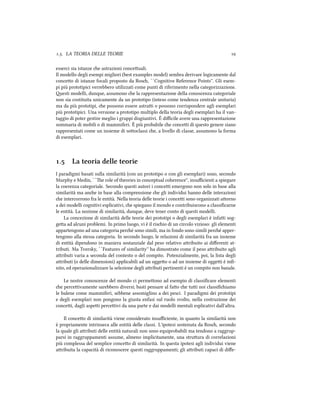 .. LA TEORIA DELLE TEORIE 
esserci sia istanze e astrazioni conceuali.
Il modello degli esempi migliori (best examples model) sembra derivare logicamente dal
conceo di istanze focali proposto da Ros, ``Cognitive Reference Points''. Gli esem-
pi più prototipici verrebbero utilizzati come punti di riferimento nella categorizzazione.
esti modelli, dunque, assumono e la rappresentazione della conoscenza categoriale
non sia costituita unicamente da un prototipo (inteso come tendenza centrale unitaria)
ma da più prototipi, e possono essere astrai o possono corrispondere agli esemplari
più prototipici. Una versione a prototipo multiplo della teoria degli esemplari ha il van-
taggio di poter gestire meglio i gruppi disgiuntivi. È diﬃcile avere una rappresentazione
sommaria di mobili o di mammiferi. È più probabile e concei di questo genere siano
rappresentati come un insieme di sooclassi e, a livello di classe, assumono la forma
di esemplari.
. La teoria delle teorie
I paradigmi basati sulla similarità (con un prototipo o con gli esemplari) sono, secondo
Murphy e Medin, ``e role of theories in conceptual coherence'', insuﬃcienti a spiegare
la coerenza categoriale. Secondo questi autori i concei emergono non solo in base alla
similarità ma ane in base alla comprensione e gli individui hanno delle interazioni
e intercorrono fra le entità. Nella teoria delle teorie i concei sono organizzati aorno
a dei modelli cognitivi esplicativi, e spiegano il mondo e contribuiscono a classiﬁcarne
le entità. La nozione di similarità, dunque, deve tener conto di questi modelli.
La concezione di similarità delle teorie dei prototipi o degli esemplari è infai sog-
gea ad alcuni problemi. In primo luogo, vi è il risio di un circolo vizioso: gli elementi
appartengono ad una categoria peré sono simili, ma in fondo sono simili peré apper-
tengono alla stessa categoria. In secondo luogo, le relazioni di similarità fra un insieme
di entità dipendono in maniera sostanziale dal peso relativo aribuito ai diﬀerenti at-
tributi. Ma Tversky, ``Features of similarity'' ha dimostrato come il peso aribuito agli
aributi varia a seconda del contesto o del compito. Potenzialmente, poi, la lista degli
aributi (o delle dimensioni) applicabili ad un oggeo o ad un insieme di oggei è inﬁ-
nito, ed operazionalizzare la selezione degli aributi pertinenti è un compito non banale.
Le nostre conoscenze del mondo ci permeono ad esempio di classiﬁcare elementi
e perceivamente sarebbero diversi; basti pensare al fao e tui noi classiﬁiamo
le balene come mammiferi, sebbene assomiglino a dei pesci. I paradigmi dei prototipi
e degli esemplari non pongono la giusta enfasi sul ruolo svolto, nella costruzione dei
concei, dagli aspei perceivi da una parte e dai modelli mentali esplicativi dall'altra.
Il conceo di similarità viene considerato insuﬃciente, in quanto la similarità non
è propriamente intrinseca alle entità delle classi. L'ipotesi sostenuta da Ros, secondo
la quale gli aributi delle entità naturali non sono equiprobabili ma tendono a raggrup-
parsi in raggruppamenti assume, almeno implicitamente, una struura di correlazioni
più complessa del semplice conceo di similarità. In questa ipotesi agli individui viene
aribuita la capacità di riconoscere questi raggruppamenti; gli aributi capaci di diﬀe-
 