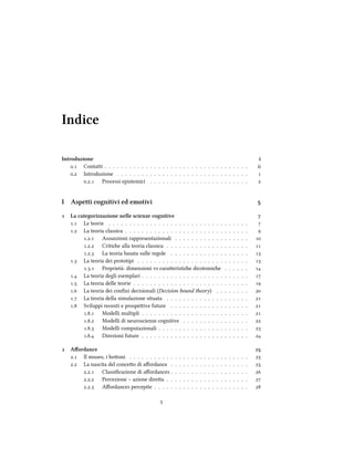 Indice
Introduzione i
. Contai . . . . . . . . . . . . . . . . . . . . . . . . . . . . . . . . . . . ii
. Introduzione . . . . . . . . . . . . . . . . . . . . . . . . . . . . . . . . 
.. Processi epistemici . . . . . . . . . . . . . . . . . . . . . . . . 
I Aspetti cognitivi ed emotivi 
 La categorizzazione nelle scienze cognitive 
. Le teorie . . . . . . . . . . . . . . . . . . . . . . . . . . . . . . . . . . 
. La teoria classica . . . . . . . . . . . . . . . . . . . . . . . . . . . . . . 
.. Assunzioni rappresentazionali . . . . . . . . . . . . . . . . . . 
.. Critie alla teoria classica . . . . . . . . . . . . . . . . . . . . 
.. La teoria basata sulle regole . . . . . . . . . . . . . . . . . . . 
. La teoria dei prototipi . . . . . . . . . . . . . . . . . . . . . . . . . . . 
.. Proprietà: dimensioni vs caraeristie dicotomie . . . . . . 
. La teoria degli esemplari . . . . . . . . . . . . . . . . . . . . . . . . . . 
. La teoria delle teorie . . . . . . . . . . . . . . . . . . . . . . . . . . . . 
. La teoria dei conﬁni decisionali (Decision bound theory) . . . . . . . . 
. La teoria della simulazione situata . . . . . . . . . . . . . . . . . . . . 
. Sviluppi recenti e prospeive future . . . . . . . . . . . . . . . . . . . 
.. Modelli multipli . . . . . . . . . . . . . . . . . . . . . . . . . . 
.. Modelli di neuroscienze cognitive . . . . . . . . . . . . . . . . 
.. Modelli computazionali . . . . . . . . . . . . . . . . . . . . . . 
.. Direzioni future . . . . . . . . . . . . . . . . . . . . . . . . . . 
 Aﬀordance 
. Il museo, i booni . . . . . . . . . . . . . . . . . . . . . . . . . . . . . 
. La nascita del conceo di aﬀordance . . . . . . . . . . . . . . . . . . . 
.. Classiﬁcazione di aﬀordances . . . . . . . . . . . . . . . . . . . 
.. Percezione – azione direa . . . . . . . . . . . . . . . . . . . . 
.. Aﬀordances percepite . . . . . . . . . . . . . . . . . . . . . . . 

 