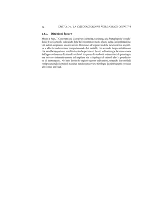  CAPITOLO . LA CATEGORIZZAZIONE NELLE SCIENZE COGNITIVE
.. Direzioni future
Medin e Rips, ``Concepts and Categories: Memory, Meaning, and Metaphysics'' conclu-
dono il loro articolo indicando delle direzioni future nello studio della categorizzazione.
Gli autori auspicano una crescente aenzione all'approccio delle neuroscienze cogniti-
ve e alla formalizzazione computazionale dei modelli. In secondo luogo soolineano
e sarebbe opportuno non limitarsi ad esperimenti basati sul training e la misurazione
dell'apprendimento di stimoli artiﬁciali da parte di studenti universitari di psicologia,
ma iniziare sistematicamente ad ampliare sia la tipologia di stimoli e la popolazio-
ne di partecipanti. Nel mio lavoro ho seguito queste indicazioni, testando due modelli
computazionali su stimoli naturali e utilizzando varie tipologie di partecipanti reclutati
araverso internet.
 