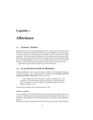 Capitolo 
Aﬀordance
. Il museo, i bottoni
ale anno fa, al museo della tecnologia di Londra, si poteva notare una scena molto
interessante. Nella sezione dedicata alla imica avevano installato una specie di acqua-
rio, piuosto grande, con delle serpentine. Dei liquidi colorati si muovevano fra quelle
serpentine. Ad un lato di questa installazione vi era una colonna con un boone rosso.
Non so dire se siacciare il boone avesse un quale eﬀeo sul movimento dei liquidi
all'interno dell'installazione. L'unica cosa certa è e i bambini e passavano di li non
potevano resistere alla tentazione di siacciare il boone per vedere cosa succede.
el boone rappresentasse al meglio il conceo di aﬀordance.
. La nascita del concetto di aﬀordance
Il termine aﬀordance è stato coniato da James J. Gibson in e Ecological Approa
to Visual Perception. . Le aﬀordances di un ambiente sono l'insieme di cose e
l'ambiente può oﬀrire all'animale, nel bene e nel male.
Il verbo aﬀord esiste nel dizionario, il sostantivo aﬀordance no. L'ho
inventato io. Con quel termine intendo qualcosa e si riferisce all'intera-
zione fra ambiente e animale. Implica la complementarietà fra animale e
ambiente. (Gibson, )
Per Gibson le aﬀordances sono relazioni (Norman, )
Gibson: un esempio
Se una superﬁcie è orizzontale (piuosto e inclinata), piaa (piuosto e convessa o
concava), e suﬃcientemente ampia (relativamente alle dimensioni dell'animale) e se il
materiale è rigido (sopporta il peso dell'animale) allora la superﬁcie permee (aﬀords) il
supporto.
Notate come le quaro proprietà elencate (orizzontale, piana, ampia, rigida) sarebbero

 