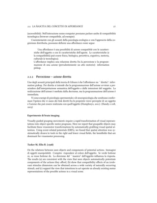 .. LA NASCITA DEL CONCETTO DI AFFORDANCE 
(accessibilità). Nell'interazione uomo computer possiamo parlare ane di compatibilità
tecnologica (browser compatibile, ad esempio).
Coerentemente con gli assunti della psicologia ecologica e con l'approccio della co-
gnizione distribuita, possiamo deﬁnire una aﬀordance come segue:
Una aﬀordance è una possibilità di azione compatibile con le caraeri-
stie dell'oggeo e con le caraeristie dell'agente. Le caraeristie (e
la compatibilità) può essere ﬁsica, biologica, perceiva, cognitiva, motoria,
culturale (e tecnologica).
L'aﬀordance implica una relazione direa fra la percezione e la program-
mazione di una azione (prevalentemente un ao motorio): information
piup.
.. Percezione – azione diretta
Uno degli assunti principali della teoria di Gibson è e l'aﬀordance sia ``direa'': infor-
mation piup. Per direa si intende e la programmazione dell'azione avviene a pre-
scindere dall'interpretazione semantica dell'oggeo e dalle intenzioni del soggeo. La
realizzazione dell'azione è mediata dalla decisione, ma la programmazione dell'azione è
immediata.
Vi sono esempi di psicologia sperimentale e di neuropsicologia e sembrano confer-
mare l'ipotesi e vi siano dei link direi fra le proprietà visive percepite di un oggeo
e l'azione e può essere realizzata con quell'oggeo (Humphreys, ). (Handy e coll,
)
Esperimento di brain imaging
Visually guided grasping movements require a rapid transformation of visual represen-
tations into object-speciﬁc motor programs. Here we report that graspable objects may
facilitate these visuomotor transformations by automatically grabbing visual spatial at-
tention. Using event-related potentials (ERPs), we found that spatial aention was sy-
stematically drawn to tools in the right and lower visual ﬁelds, the hemiﬁelds that are
dominant for visuomotor processing.
Tuer M, Ellis R. ()
On the relations between seen objects and components of potential actions. Immagini
di oggei manipolabili. Compito: rispondere al colore dell'oggeo. Se verde boone
sx, se rosso boone dx. La direzione del ``manico'' dell'oggeo inﬂuenza la risposta.
e results (a) are consistent with the view that seen objects automatically potentiate
components of the actions they aﬀord, (b) show that compatibility eﬀects of an irrele-
vant stimulus dimension can be obtained across a wide variety of naturally occurring
stimuli, and (c) support the view that intentions to act operate on already existing motor
representations of the possible actions in a visual scene.
 