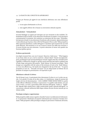 .. LA NASCITA DEL CONCETTO DI AFFORDANCE 
Dunque per Norman gli oggei di una interfaccia eleronica non sono aﬀordances
peré
. io non agisco direamente su di essi;
. sono oggei arbitrari e si basano su convenzioni culturali acquisite.
Zuhandenheit – Vorhandenheit
Secondo Heidegger un agente può interagire con uno strumento in due modalità: Zu-
handenheit (ready to hand): la mia aenzione è focalizzata al compito: io non percepisco
coscientemente lo strumento, e costituisce un estensione del mio corpo. Vorhanden-
heit (present at hand): la mia aenzione è focalizzata sullo strumento. esta distinzione
è stata utilizzata per la prima volta in HCI da Winograd e Flores (). Nella prospeiva
della cognizione distribuita i conﬁni dell'agente si estendono agli strumenti e usa (vedi
ane Bateson). Nel momento in cui uso il mouse il mouse esce dalla mia coscienza, e
il cursore diventa una mia estensione. Io presto aenzione al mouse solo quando non
funziona (pallina sporca).
Evidenza sperimentale
(con degli strumenti ﬁsici, non con il mouse): Maravita e Itaki (): ``What happens
in our brain when we use a tool to rea for a distant object? Recent neurophysiolo-
gical, psyological and neuropsyological resear suggests that this extended motor
capability is followed by anges in speciﬁc neural networks that hold an updated map
of body shape and posture (the putative `Body Sema' of classical neurology). ese
anges are compatible with the notion of the inclusion of tools in the `Body Sema',
as if our own eﬀector (e.g. the hand) were elongated to the tip of the tool. '' In questa
prospeiva io non sto ``cliccando sul mouse'' ma sto siacciando un boone e mi
permee di stampare la presentazione o di esportarla in pdf.
Aﬀordances culturali: la lettura
Test di Stroop (): il partecipante deve denominare il colore in cui è scria una pa-
rola. Se la parola è il nome di un altro colore, vi è interferenza: tempi di reazione più
lunghi ed errori di denominazione. CASA ALBERO VERDE ROSSO NERO Le parole
scrie oﬀrono l'aﬀordance di leura: la percezione è in quale modo direa: non può
essere evitata, e avviene a prescindere dalle intenzioni dell'agente. Inoltre la ``leggibi-
lità'' dipende dallo stimolo ﬁsico e dalle caraeristie (ane culturali) dell'agente. La
convenzione culturale (arbitraria) della lingua italiana diventa diventa naturale per un
italiano adulto.
Psicologia ecologica e opportunismo
Nella prospeiva delle scienze cognitive classie l'uomo è un elaboratore di informazio-
ni. La percezione è ﬁnalizzata ad acquisire informazioni per conoscere il mondo circo-
stante. Nella prospeiva della psicologia ecologica la percezione è ﬁnalizzata all'azione,
 