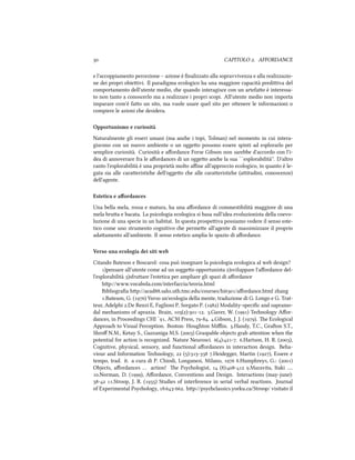  CAPITOLO . AFFORDANCE
e l'accoppiamento percezione – azione è ﬁnalizzato alla sopravvivenza e alla realizzazio-
ne dei propri obieivi. Il paradigma ecologico ha una maggiore capacità prediiva del
comportamento dell'utente medio, e quando interagisce con un artefao è interessa-
to non tanto a conoscerlo ma a realizzare i propri scopi. All'utente medio non importa
imparare com'è fao un sito, ma vuole usare quel sito per oenere le informazioni o
compiere le azioni e desidera.
Opportunismo e curiosità
Naturalmente gli esseri umani (ma ane i topi, Tolman) nel momento in cui intera-
giscono con un nuovo ambiente o un oggeo possono essere spinti ad esplorarlo per
semplice curiosità. Curiosità e aﬀordance Forse Gibson non sarebbe d'accordo con l'i-
dea di annoverare fra le aﬀordances di un oggeo ane la sua ``esplorabilità''. D'altro
canto l'esplorabilità è una proprietà molto aﬃne all'approccio ecologico, in quanto è le-
gata sia alle caraeristie dell'oggeo e alle caraeristie (aitudini, conoscenze)
dell'agente.
Estetica e aﬀordances
Una bella mela, rossa e matura, ha una aﬀordance di commestibilità maggiore di una
mela brua e bacata. La psicologia ecologica si basa sull'idea evoluzionista della coevo-
luzione di una specie in un habitat. In questa prospeiva possiamo vedere il senso este-
tico come uno strumento cognitivo e permee all'agente di massimizzare il proprio
adaamento all'ambiente. Il senso estetico amplia lo spazio di aﬀordance.
Verso una ecologia dei siti web
Citando Bateson e Boscarol: cosa può insegnare la psicologia ecologica al web design?
)pensare all'utente come ad un soggeo opportunista )sviluppare l'aﬀordance del-
l'esplorabilità )sfruare l'estetica per ampliare gli spazi di aﬀordance
hp://www.vocabola.com/interfaccia/teoria.html
Bibliograﬁa hp://acad.sahs.uth.tmc.edu/courses/hi/aﬀordance.html zhang
.Bateson, G. () Verso un'ecologia della mente, traduzione di G. Longo e G. Trat-
teur, Adelphi .De Renzi E, Faglioni P, Sorgato P. () Modality-speciﬁc and supramo-
dal meanisms of apraxia. Brain, ():-. .Gaver, W. () Tenology Aﬀor-
dances, in Proceedings CHI `, ACM Press, -. .Gibson, J. J. (). e Ecological
Approa to Visual Perception. Boston: Houghton Miﬄin. .Handy, T.C., Graon S.T.,
Shroﬀ N.M., Ketay S., Gazzaniga M.S. () Graspable objects grab aention when the
potential for action is recognized. Nature Neurosci. ():-. .Hartson, H. R. (),
Cognitive, physical, sensory, and functional aﬀordances in interaction design. Beha-
viour and Information Tenology,  ():- .Heidegger, Martin (), Essere e
tempo, trad. it. a cura di P. Chiodi, Longanesi, Milano,  .Humphreys, G.: ()
Objects, aﬀordances … action! e Psyologist,  ():- .Maravita, Itaki ….
.Norman, D. (), Aﬀordance, Conventions and Design. Interactions (may-june):
- .Stroop, J. R. () Studies of interference in serial verbal reactions. Journal
of Experimental Psyology, :-. hp://psyclassics.yorku.ca/Stroop/ visitato il
 