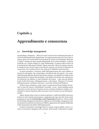 Capitolo 
Apprendimento e conoscenza
. knowledge management
Secondo Regev e Wegmann, ``Where do Goals Come from: the Underlying Principles of
Goal-Oriented Requirements Engineering'' una organizzazione può essere vista come un
sistema aperto (nei termini della teoria generale dei sistemi (von Bertalanfy, Maturana
e Varela), e dunque per alcuni aspei paragonabile ad un sistema biologico, in quanto
condivide con i sistemi biologici lo scopo fondamentale: la propria sopravvivenza ed
il mantenimento della propria identità. esta necessità è iara per quanto concerne
le aziende private, e per sopravvivere devono rimanere sul mercato ed aﬀrontare la
concorrenza, ma in maniera diversa vale ane per le pubblie amministrazioni.
In questa prospeiva, il business model dell'organizzazione può essere deﬁnito in
termini di scopi (goals), e corrispondono al livello più alto dei requisiti. Uno scopo,
nella leeratura dedicata alla goal requirements analysis, viene deﬁnito un obieivo non
operazionale e il sistema deve perseguire: sono obieivi da oenere, e costituiscono
un framework e deﬁnisce lo stato desiderato del sistema. I goal sono gli obieivi
di alto livello del business, dell'organizzazione, o del sistema. Esprimono il razionale
dell'organizzazione e guidano le decisioni, a vari livelli, all'interno dell'impresa.
Al ﬁne di poter perseguire i propri scopi, le organizzazioni hanno bisogno di cono-
scere lo stato del sistema e dell'ambiente circostante. Se per i sistemi biologici questa
conoscenza avviene araverso il sistema nervoso, possiamo estendere la metafora, con-
siderando il sistema di gestione della conoscenza come il sistema nervoso dell'organiz-
zazione.
Appare dunque iaro come un sistema di gestione e condivisione della conoscenza
assuma un ruolo centrale nel perseguire e raggiungere gli scopi, tanto e alcuni autori
propongono il conceo di Knowledge centric Organization (Smith et al., Metrics Guide
for Knowledge Management Initiatives) e deﬁniscono il Knowledge management come
uno dei processi ﬁnalizzati ad oimizzare l'eﬀeiva applicazione del capitale intelleuale
al ﬁne di perseguire gli obieivi dell'organizzazione.
Secondo la prospeiva knowledge based le aziende vengono deﬁnite come un si-
stema di conoscenza, impegnato nella creazione, ariviazione, trasferimento ed appli-

 