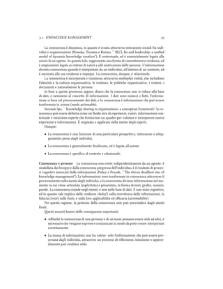 .. KNOWLEDGE MANAGEMENT 
La conoscenza è dinamica, in quanto è creata araverso interazioni sociali fra indi-
vidui e organizzazioni (Nonaka, Toyama e Konno, ``SECI, Ba and leadership: a uniﬁed
model of dynamic knowledge creation''). È contestuale, ed è essenzialmente legata alle
azioni di un agente. In quanto tale, rappresenta una forma di commitment e credenza, ed
è ampiamente legata ai sistemi di valori e alle motivazioni delle persone. L'informazione
diventa conoscenza quando è interpretata da un individuo, all'interno di un contesto, ed
è ancorata alle sue credenze e impegni. La conoscenza, dunque, è relazionale.
La conoscenza è incorporata e trasmessa araverso molteplici entità, e includono
l'identità e la cultura organizzativa, le routines, le politie organizzative, i sistemi, i
documenti e naturalmente le persone.
In base a queste premesse, appare iaro e la conoscenza non si riduce alla base
di dati, e nemmeno al conceo di informazioni. I dati sono numeri e fai, l'informa-
zione si basa sul processamento dei dati, e la conoscenza è informazione e può essere
trasformata in azione (made actionable).
Secondo Ipe, ``Knowledge sharing in organizations: a conceptual framework'' la co-
noscenza può essere deﬁnita come un ﬂuido mix di esperienze, valori, informazione con-
testuale e intuizioni esperte e forniscono un quadro per valutare e incorporare nuove
esperienze e informazioni. È originata e applicata nella mente degli esperti.
Dunque:
• La conoscenza è una funzione di una particolare prospeiva, intenzione o aeg-
giamento preso dagli individui.
• La conoscenza è generalmente ﬁnalizzata, ed è legata all'azione.
• La conoscenza è speciﬁca al contesto e relazionale.
Conoscenza e persone La conoscenza non esiste indipendentemente da un agente: è
modellata dai bisogni e dalla conoscenza pregressa dell'individuo, è il risultato di proces-
si cognitivi innescati dalle informazioni (Fahey e Prusak, ``e eleven deadliest sins of
knowledge management''). Le informazioni sono trasformate in conoscenza araverso il
processamento nella mente degli individui, e la conoscenza diviene informazione nel mo-
mento in cui viene articolata (esplicitata) e presentata, in forma di testi, graﬁci, numeri,
parole. La conoscenza risiede negli utenti, e non nelle base di dati. È uno stato cognitivo,
ed in quanto tale implica delle credenze (belief ) sulla correezza delle informazioni, la
ﬁducia (trust) sulle fonti, e sulla loro applicabilità ed eﬃcacia (actionability)
Per questa ragione, la gestione della conoscenza non può prescindere dagli utenti
ﬁnali.
esti assunti hanno delle conseguenze importanti:
• Aﬃné la conoscenza di una persona o di un team possano essere utili ad altri, è
necessario e vengano espresse e comunicate in modo da poter essere interpretate
correamente.
• La massa di informazioni non ha valore: solo l'informazione e può essere pro-
cessata dagli individui, araverso un processo di riﬂessione, intuizione o appren-
dimento può risultare utile.
 