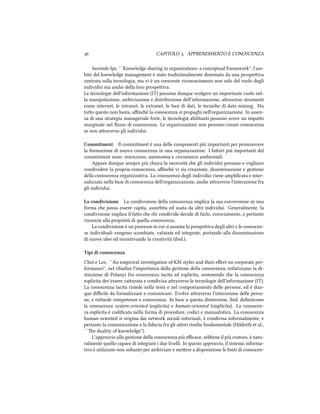  CAPITOLO . APPRENDIMENTO E CONOSCENZA
Secondo Ipe, ``Knowledge sharing in organizations: a conceptual framework'', l'am-
bito del knowledge management è stato tradizionalmente dominato da una prospeiva
centrata sulla tecnologia, ma vi è un crescente riconoscimento non solo del ruolo degli
individui ma ane della loro prospeiva.
Le tecnologie dell'informazione (IT) possono dunque svolgere un importante ruolo nel-
la manipolazione, ariviazione e distribuzione dell'informazione, araverso strumenti
come internet, le intranet, le extranet, le basi di dati, le tecnie di data mining. Ma
tuo questo non basta, aﬃné la conoscenza si propaghi nell'organizzazione. In assen-
za di una strategia manageriale forte, le tecnologie abilitanti possono avere un impao
marginale nel ﬂusso di conoscenza. Le organizzazioni non possono creare conoscenza
se non araverso gli individui.
Commitment Il commitment è una delle componenti più importanti per promuovere
la formazione di nuova conoscenza in una organizzazione. I faori più importanti del
commitment sono: intenzione, autonomia e circostanze ambientali.
Appare dunque sempre più iara la necessità e gli individui possano e vogliano
condividere la propria conoscenza, aﬃné vi sia creazione, disseminazione e gestione
della conoscenza organizzativa. La conoscenza degli individui viene ampliﬁcata e inter-
nalizzata nella base di conoscenza dell'organizzazione, ane araverso l'interazione fra
gli individui.
La condivisione La condivisione della conoscenza implica la sua conversione in una
forma e possa essere capita, assorbita ed usata da altri individui. Generalmente, la
condivisione implica il fao e i condivide decide di farlo, consciamente, e pertanto
rinuncia alla proprietà di quella conoscenza.
La condivisione è un processo in cui si assume la prospeiva degli altri e le conoscen-
ze individuali vengono scambiate, valutate ed integrate, portando alla disseminazione
di nuove idee ed incentivando la creatività (ibid.).
Tipi di conoscenza
Choi e Lee, ``An empirical investigation of KM styles and their eﬀect on corporate per-
formance'', nel ribadire l'importanza della gestione della conoscenza, enfatizzano la di-
stinzione di Polanyi fra conoscenza tacita ed esplicita, sostenendo e la conoscenza
esplicita dev'essere caurata e condivisa araverso le tecnologie dell'informazione (IT).
La conoscenza tacita risiede nella testa e nel comportamento delle persone, ed è dun-
que diﬃcile da formalizzare e comunicare. Evolve araverso l'interazione delle perso-
ne, e riiede competenze e conoscenza. In base a questa distinzione, ibid. deﬁniscono
la conoscenza system-oriented (esplicita) e human-oriented (implicita). La conoscen-
za esplicita è codiﬁcata nella forma di procedure, codici e manualistica. La conoscenza
human-oriented si origina dai network sociali informali, è condivisa informalmente, e
pertanto la comunicazione e la ﬁducia fra gli aori risulta fondamentale (Hildreth et al.,
``e duality of knowledge'').
L'approccio alla gestione della conoscenza più eﬃcace, sebbene il più costoso, è natu-
ralmente quello capace di integrare i due livelli. In questo approccio, il sistema informa-
tivo è utilizzato non soltanto per ariviare e meere a disposizione le fonti di conoscen-
 