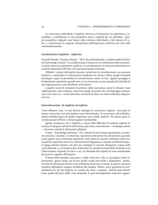  CAPITOLO . APPRENDIMENTO E CONOSCENZA
La conoscenza individuale è ampliata araverso l'interazione fra esperienza e ra-
zionalità, e cristallizzata in una prospeiva unica, originale per un individuo. e-
ste prospeive originali sono basate sulla credenza individuale e dal sistema di va-
lori, e costituiscono la sorgente interpretativa dell'esperienza condivisa con altri nella
conceualizzazione.
Socializzazione (implicita - implicita)
Secondo Nonaka, Toyama e Konno, ``SECI, Ba and leadership: a uniﬁed model of dyna-
mic knowledge creation'', la socializzazione è il processo di condivisione della conoscen-
za tacita araverso esperienze condivise. La socializzazione avviene prevalentemente in
contesti tradizionali (oﬀ line), ed è prevalentemente informale.
Aﬃné i sistemi informativi possano incentivare la socializzazione, non possono
limitarsi a condividere le informazioni (esplicite) ma devono oﬀrire quegli strumenti
tecnologici capaci di permeere la socializzazione ane on line. esto passaggio è
fondamentale soprauo quando non vi è co-locazione, ovvero quando gli individui di
una organizzazione sono distribuiti sul territorio.
L'aspeo social di strumenti di gestione della conoscenza come le intranet viene
implementato, come vedremo, araverso quegli strumenti e, nel linguaggio comune,
sono noti come .: i social networks, strumenti di at e di videoconferenza (skype) e
così via.
Esternalizzazione: da implicita ad esplicita
Come abbiamo visto, vi sono diverse tipologie di conoscenza implicta. Una parte di
questa conoscenza non può proprio essere formalizzata: la conoscenza sub-simbolica,
quella embodied tipica di quelle competenze non verbali, motorie. Per questa parte, la
socializzazione (oﬀ line e on line) appare insostituibile.
ella conoscenza e è implicita a causa della diﬃcoltà di renderla esplicita in
assenza di adeguati metodi di elicitazione, può essere esternalizzata -- tautologicamente
-- araverso metodi di elicitazione adeguati.
Cooke, ``Knowledge elicitation'' cita i metodi di osservazione partecipata, in conte-
sto naturale o simulato. Le interviste, soprauo nelle prime fasi del processo, possono
essere aperte, semi-struurate, struurate. ibid. elenca la scenario simulation interview,
la goal decomposition interview, l'elicitazioni di diagrammi, il metodo teaba (l'esper-
to spiega all'intervistatore, e deve poi rispiegare il conceo all'esperto); il gioco delle
venti domande, in cui l'esperto deve indovinare un conceo facendo delle domande a cui
l'intervistatore risponde con dei si e no. Le domande e l'esperto fa sono sintomatie
dei processi cognitivi dell'esperto.
Il limite delle tecnie osservative e delle interviste è e si raccolgono molte in-
formazioni, spesso rice, ma la loro analisi risulta non facile e dispendiosa. Inoltre,
tecnie di elicitazione direa come il thinking aloud sono criticate in quanto i processi
cognitivi dell'esperto vengono modiﬁcati dal compito. Inoltre, non è garantita la corri-
spondenza fra ciò e l'esperto sa e quello e riesce a spiegare. Metodi meno direi,
come quello del gioco delle venti domande, la goal decomposition interview appaio-
 