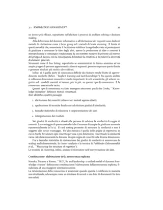 .. KNOWLEDGE MANAGEMENT 
no invece più eﬃcaci, soprauo nell'elicitare i processi di problem solving e decision
making.
Alla deﬁnizione del dominio informativo e all'elicitazione dei requisiti sono dedicati
metodi di elicitazione come i focus group ed i metodi di brain storming. Il limite di
questi metodi è e, nonostante il facilitatore stabilisca la regola e vieta ai partecipanti
di giudicare e censurare le idee degli altri, spesso la produzione di idee e concei è
monopolizzata o comunque condizionata da un ristreo numero di persone all'interno
del gruppo di lavoro, con la conseguenza di limitare la creatività e di ridurre la diversità
di elementi generati.
Strumenti come il free listing, soprauo se somministrati in forma anonima ad un
ampio gruppo di persone appartenenti a diversi segmenti, possono superare questo limite
e generare risultati più rici e diversiﬁcati.
Inﬁne, vi è quella parte di conoscenza diﬃcile da elicitare peré fruo di appren-
dimento implicito (Reber, ``Implicit learning and tacit knowledge.''). Fra questo ambito
si collocano dimensioni conoscitive molto importanti: le reti semantie, gli semi co-
gnitivi ed i modelli mentali si basano, per lo più, su questo tipo di conoscenza. È la
conoscenza conceuale tacita.
esto tipo di conoscenza va fao emergere araverso quelli e Cooke, ``Know-
ledge elicitation'' deﬁnisce metodi conceuali.
ibid. identiﬁca quaro passaggi:
. elicitazione dei concei (araverso i metodi appena citati);
. applicazione di tecnie ﬁnalizzate ad elicitare giudizi di similarità;
. tecnie statistie di riduzione e rappresentazione dei dati
. interpretazione dei risultati.
Nei giudizi di similarità si iede alle persone di valutare la similarità di coppie di
concei. Lo svantaggio di questo metodo è e il numero di coppie da giudicare aumenta
esponenzialmente (n*n/). Il card sorting permee di misurare la similarità e non è
soggeo allo stesso svantaggio. Un'altra tecnica è quella delle griglie di repertorio, in
cui si iede di valutare ogni conceo per una o più dimensioni conceuali; la similarità
viene calcolata misurando la distanza di ogni coppia di concei sulle diverse dimensioni.
Fra le tecnie statistie di elaborazione dei giudizi di similarità si annoverano lo
scaling multidimensionale, la cluster analysis e la tecnica di Pathﬁnder (Svaneveldt
et al., ``Measuring the structure of expertise'').
Le tecnie di clustering, inﬁne, aiutano il ricercatore nell'interpretazione dei dati.
Combinazione: elaborazione della conoscenza esplicita
Nonaka, Toyama e Konno, ``SECI, Ba and leadership: a uniﬁed model of dynamic kno-
wledge creation'' deﬁniscono combinazione l'elaborazione della conoscenza esplicita, ﬁ-
nalizzata ad una maggiore sistematizzazione.
La rielaborazione della conoscenza è essenziale quando questa è codiﬁcata in maniera
non struurale, ad esempio come un database di record o una lista di documenti fra loro
non relati.
 