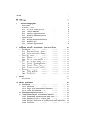INDICE 
II Il design 
 La gestione di un progetto 
. Introduzione . . . . . . . . . . . . . . . . . . . . . . . . . . . . . . . . 
. Il modello a cascata . . . . . . . . . . . . . . . . . . . . . . . . . . . . 
.. Le fasi nel modello a cascata . . . . . . . . . . . . . . . . . . . 
.. Gestione del risio . . . . . . . . . . . . . . . . . . . . . . . . 
.. Limiti dell'approccio classico . . . . . . . . . . . . . . . . . . . 
.. Modiﬁe al modello a cascata . . . . . . . . . . . . . . . . . . 
. Approccio agile . . . . . . . . . . . . . . . . . . . . . . . . . . . . . . . 
.. Sviluppo iterativo e incrementale . . . . . . . . . . . . . . . . . 
.. Manifesto agile . . . . . . . . . . . . . . . . . . . . . . . . . . 
.. Limiti dell'approccio agile . . . . . . . . . . . . . . . . . . . . 
 Model view controller: un pattern per l'interaction design 
. Introduzione . . . . . . . . . . . . . . . . . . . . . . . . . . . . . . . . 
.. Jesse James Garre:  piani . . . . . . . . . . . . . . . . . . . . 
.. Cooper: goal-directed design . . . . . . . . . . . . . . . . . . . 
. Model view control . . . . . . . . . . . . . . . . . . . . . . . . . . . . 
.. Il ﬂusso . . . . . . . . . . . . . . . . . . . . . . . . . . . . . . . 
.. Soware e buone pratie . . . . . . . . . . . . . . . . . . . . 
. MVC e user experience design . . . . . . . . . . . . . . . . . . . . . . . 
.. Scenario : Gruppo editoriale . . . . . . . . . . . . . . . . . . . 
.. Scenario : Museo d'arte . . . . . . . . . . . . . . . . . . . . . 
.. Scenario: orario dell'autobus . . . . . . . . . . . . . . . . . . . 
. Il processo . . . . . . . . . . . . . . . . . . . . . . . . . . . . . . . . . 
.. Model, api, feeds . . . . . . . . . . . . . . . . . . . . . . . . . 
.. Conclusioni? . . . . . . . . . . . . . . . . . . . . . . . . . . . . 
 Il design 
. La creatività . . . . . . . . . . . . . . . . . . . . . . . . . . . . . . . . 
 Il design partecipativo 
. Introduzione . . . . . . . . . . . . . . . . . . . . . . . . . . . . . . . . 
.. Deﬁnizione . . . . . . . . . . . . . . . . . . . . . . . . . . . . 
.. Design partecipativo e bisogni degli utenti . . . . . . . . . . . 
.. Ambiti di applicazione . . . . . . . . . . . . . . . . . . . . . . 
. Modelli mentali e categorizzazioni . . . . . . . . . . . . . . . . . . . . 
. Topograﬁa mentale nella progeazione di spazi ﬁsici . . . . . . . . . . 
.. La mente e le associazioni vs lo spazio ﬁsico . . . . . . . . . . . 
.. Vicinanza cognitiva e vicinanza ﬁsica . . . . . . . . . . . . . . 
.. Limiti dell'applicazione del modello cognitivo allo spazio ﬁsico 
.. Conclusioni . . . . . . . . . . . . . . . . . . . . . . . . . . . . 
 