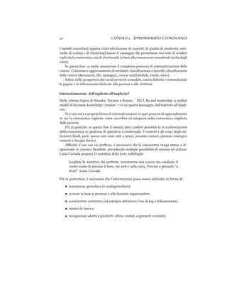  CAPITOLO . APPRENDIMENTO E CONOSCENZA
I metodi conceuali appena citati (elicitazione di concei, di giudizi di similarità, stati-
stie di scaling e di clustering) hanno il vantaggio e permeono non solo di rendere
esplicita la conoscenza, ma di struurarla in base alla conoscenza conceuale tacita degli
utenti.
In questa fase va ane annoverato il complesso processo di sistematizzazione delle
risorse. Creazione e aggiornamento di metadati, classiﬁcazione a faccee, classiﬁcazione
delle risorse (documenti, ﬁle, immagini, risorse multimediali, eventi, news).
Inﬁne, nella prospeiva del social network aziendale, vanno deﬁnite e sistematizzate
le pagine e le informazioni dedicate alle persone e alle struure.
Internalizzazione: dall'esplicito all'implicito?
Nello sema logico di Nonaka, Toyama e Konno, ``SECI, Ba and leadership: a uniﬁed
model of dynamic knowledge creation'' vi è un quarto passaggio, dall'esplicito all'impli-
cito.
Vi è una vera e propria forma di internalizzazione in quei processi di apprendimento
in cui la conoscenza esplicita viene assorbita ed integrata nella conoscenza implicita
delle persone.
Più in generale, in questa fase il sistema deve rendere possibile la ri-trasformazione
della conoscenza in qualcosa di operativo e contestuale. I contesti e gli scopi degli uti-
lizzatori ﬁnali, però, spesso non sono noti a priori, possono variare, possono emergere
contesti e bisogni diversi.
Aﬃné il suo uso sia proﬁcuo, è necessario e la conoscenza venga messa a di-
sposizione in maniera ﬂessibile, prevedendo multiple possibilità di accesso ed utilizzo.
Luisa Carrada propone la metafora della torta millefoglie:
Scegliete la metafora e preferite, inventatene una nuova, ma cambiate il
vostro modo di pensare il testo, sul web e sulla carta. Provate a pensarlo “a
strati”. Luisa Carrada
Più in particolare, è necessario e l'informazione possa essere utilizzata in forma di:
• tassonomia gerarica (o multigerarica);
• accesso in base ai processi e alle funzioni organizzative;
• associazione semantica (ad esempio araverso l'uso di tag e folksonomies);
• motori di ricerca;
• navigazione adaiva (preferiti, ultimi visitati, argomenti correlati).
 
