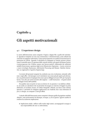 Capitolo 
Gli aspetti motivazionali
. L'experience design
La storia dell'interazione uomo computer è legata a doppio ﬁlo a quella del calcolato-
re. ando il computer era una cosa costosissima e voluminosissima, usata soltanto da
scienziati ed ingegneri informatici, l'unica preoccupazione era quella di massimizzare le
prestazioni di calcolo. ando il calcolatore fu impiegato in contesti mission critical,
come il controllo aereo o la gestione delle centrali nucleari, gli esperti di Human Factors
si preoccupavano e il faore umano non facesse pasticci, elaborando dei soﬁsticati
modelli di previsione e gestione degli errori (Mantovani, Ergonomia -- Lavoro, sicurezza
e nuove tecnologie; Rasmussen, Information Processing and Human- Maine Interac-
tion: an Approa to Cognitive Engineering).
L'avvento del personal computer ha costituito una vera rivoluzione, entrando nelle
case e negli uﬃci. Ad interagire con il calcolatore non erano più gli esperti, gli informa-
tici, ma professionisti ed impiegati e erano spesso obbligati ad usare il PC per il proprio
lavoro. Ecco e, per venire incontro alle esigenze -- e alle frustrazioni -- di questi utenti
si sviluppò il tema dell'usabilità.
Da quale mese mi porto in tasca un device di  grammi; è un telefono cellula-
re, ma ane un calcolatore e mi permee di navigare su internet, di leggere la posta
eleronica, di ascoltare musica, di vedere fotograﬁe e ﬁlmati; usa linux come sistema
operativo, e permee di sviluppare applicazioni con Android, e è una estensione di
java; è, dunque, un computer a tui gli eﬀei.
L'auale sﬁda dell'interazione uomo computer è dunque quella di progeare artefai
ubiquiti: usati praticamente da iunque, ovunque,  ore al giorno. esto cambio di
contesto ha numerose implicazioni:
• Implicazioni etie: inﬁlarsi nelle tase degli utenti, accompagnarli ovunque è
una responsabilità e non va soovalutata.

 