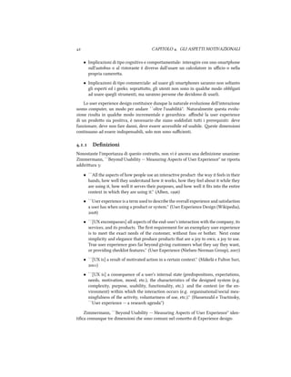  CAPITOLO . GLI ASPETTI MOTIVAZIONALI
• Implicazioni di tipo cognitivo e comportamentale: interagire con uno smartphone
sull'autobus o al ristorante è diverso dall'usare un calcolatore in uﬃcio o nella
propria camerea.
• Implicazioni di tipo commerciale: ad usare gli smartphones saranno non soltanto
gli esperti ed i geeks; soprauo, gli utenti non sono in quale modo obbligati
ad usare quegli strumenti, ma saranno persone e decidono di usarli.
Lo user experience design costituisce dunque la naturale evoluzione dell'interazione
uomo computer, un modo per andare ``oltre l'usabilità''. Naturalmente questa evolu-
zione risulta in quale modo incrementale e gerarica: aﬃné la user experience
di un prodoo sia positiva, è necessario e siano soddisfati tui i prerequisiti: deve
funzionare, deve non fare danni, deve essere accessibile ed usabile. este dimensioni
continuano ad essere indispensabili, solo non sono suﬃcienti.
.. Deﬁnizioni
Nonostante l'importanza di questo costruo, non vi è ancora una deﬁnizione unanime:
Zimmermann, ``Beyond Usability -- Measuring Aspects of User Experience'' ne riporta
addiriura :
• ``All the aspects of how people use an interactive product: the way it feels in their
hands, how well they understand how it works, how they feel about it while they
are using it, how well it serves their purposes, and how well it ﬁts into the entire
context in whi they are using it.'' (Alben, )
• ``User experience is a term used to describe the overall experience and satisfaction
a user has when using a product or system.'' (User Experience Design (Wikipedia),
)
• ``[UX encompasses] all aspects of the end-user's interaction with the company, its
services, and its products. e ﬁrst requirement for an exemplary user experience
is to meet the exact needs of the customer, without fuss or bother. Next come
simplicity and elegance that produce products that are a joy to own, a joy to use.
True user experience goes far beyond giving customers what they say they want,
or providing elist features.'' (User Experience (Nielsen-Norman Group), )
• ``[UX is] a result of motivated action in a certain context.'' (Mäkelä e Fulton Suri,
)
• ``[UX is] a consequence of a user's internal state (predispositions, expectations,
needs, motivation, mood, etc.), the aracteristics of the designed system (e.g.
complexity, purpose, usability, functionality, etc.) and the context (or the en-
vironment) within whi the interaction occurs (e.g. organisational/social mea-
ningfulness of the activity, voluntariness of use, etc.).'' (Hassenzahl e Tractinsky,
``User experience -- a resear agenda'')
Zimmermann, ``Beyond Usability -- Measuring Aspects of User Experience'' iden-
tiﬁca comunque tre dimensioni e sono comuni nel conceo di Experience design:
 