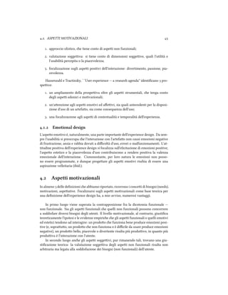 .. ASPETTI MOTIVAZIONALI 
. approccio olistico, e tiene conto di aspei non funzionali;
. valutazione soggeiva: si tiene conto di dimensioni soggeive, quali l'utilità e
l'usabilità percepita o la piacevolezza;
. focalizzazione sugli aspei positivi dell'interazione: divertimento, passione, pia-
cevolezza.
Hassenzahl e Tractinsky, ``User experience -- a resear agenda'' identiﬁcano  pro-
speive:
. un ampliamento della prospeiva oltre gli aspei strumentali, e tenga conto
degli aspei edonici e motivazionali;
. un'aenzione agli aspei emotivi ed aﬀeivi, sia quali antecedenti per la disposi-
zione d'uso di un artefao, sia come consequenza dell'uso;
. una focalizzazione agli aspei di contestualità e temporalità dell'esperienza.
.. Emotional design
L'aspeo emotivo è, naturalmente, una parte importante dell'experience design. Da sem-
pre l'usabilità si preoccupa e l'interazione con l'artefao non causi emozioni negative
di frustrazione, ansia e rabbia dovuti a diﬃcoltà d'uso, errori o malfunzionamenti. L'at-
titudine positiva dell'experience design si focalizza sull'elicitazione di emozioni positive;
l'aspeo estetico e la piacevolezza d'uso contribuiscono a rendere positiva la valenza
emozionale dell'interazione. Ciononostante, per loro natura le emozioni non posso-
no essere programmate, e dunque progeare gli aspei emotivi risia di essere una
aspirazione velleitaria (ibid.).
. Aspetti motivazionali
In almeno  delle deﬁnizioni e abbiamo riportato, ricorrono i concei di bisogni (needs),
motivazioni, aspeative. Focalizzarsi sugli aspei motivazionali come base teorica per
una deﬁnizione dell'experience design ha, a mio avviso, numerosi vantaggi.
In primo luogo viene superata la contrapposizione fra la dicotomia funzionale --
non funzionale. Sia gli aspei funzionali e quelli non funzionali possono concorrere
a soddisfare diversi bisogni degli utenti. Il livello motivazionale, al contrario, giustiﬁca
teoreticamente l'ipotesi e le evidenze empirie e gli aspei funzionali e quelli emotivi
ed estetici tendono ad interagire: un prodoo e funziona bene produce emozioni posi-
tive (e, soprauo, un prodoo e non funziona o è diﬃcile da usare produce emozioni
negative), un prodoo bello, piacevole o divertente risulta più produivo, in quanto più
produiva è l'interazione con l'utente.
In secondo luogo ane gli aspei soggeivi, pur rimanendo tali, trovano una giu-
stiﬁcazione teorica: la valutazione soggeiva degli aspei non funzionali risulta non
arbitraria ma legata alla soddisfazione dei bisogni (non funzionali) dell'utente.
 