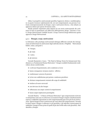 CAPITOLO . GLI ASPETTI MOTIVAZIONALI
Inﬁne, la prospeiva motivazionale giustiﬁca l'approccio olistico e multidisciplina-
re, in quanto riconosce esplicitamente e, nei suoi comportamenti, una persona è mo-
tivata contemporaneamente da bisogni, scopi e motivazioni diverse, e e soltanto un
approccio olistico può sperare di tenerne conto.
Risulta pertanto importante poter disporre di una teoria motivazionale e costi-
tuisca la base (o quantomeno una delle basi) dell'experience design. Giacoma e Casa-
li, Design Motivazionale Usabilit`a Sociale e Group Centered Design deﬁniscono questo
approccio Design Motivazionale.
.. Bisogni, scopi, motivazioni
La leeratura sulla psicologia motivazionale distingue diﬀerenti costrui e interagi-
scono nel determinare le motivazioni degli individui (Eccles e Wigﬁeld, ``Motivational
beliefs, values, and goals''):
• i bisogni;
• gli scopi;
• i valori;
• gli interessi.
Secondo Baumeister e Leary, ``e Need to Belong: Desire for Interpersonal Aa-
ments as a Fundamental Human Motivation'' i bisogni cosiddei fondamentali condi-
vidono alcune caraeristie:
• si aivano frequentemente, salvo condizioni avverse
• hanno conseguenze sul piano emotivo - aﬀeivo
• condizionano i processi di pensiero
• la loro non soddisfazione può portare a malessere psicoﬁsico
• elicitano comportamenti orientati allo scopo di soddisfarli
• tendono ad essere universali
• non derivano da altri bisogni
• inﬂuenzano una ampia varietà di comportamenti
• hanno ampie implicazioni psicologie.
Secondo Maslow, ``A eory of Human Motivation'' ogni comportamento motivato
va interpretato come una via araverso cui numerosi bisogni vengono simultaneamente
espressi o soddisfai; tipicamente un ao comportamentale può avere più di una motiva-
zione. esti bisogni di base costituiscono gli scopi ultimi del comportamento. Secondo
lo stesso autore i bisogni si collocano in una geraria, e gli individui si preoccupano di
soddisfare i bisogni di base prima di quelli di più alto livello nella scala gerarica. ibid.
identiﬁca  bisogni:
 