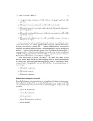 .. ASPETTI MOTIVAZIONALI 
. I bisogni ﬁsiologici costituiscono il livello più basso e dunque più importante della
geraria.
. Il bisogno di sicurezza costituisce il secondo livello motivazionale.
. Il bisogno di amare ed essere amati o, più in generale, il bisogno di relazioni con
persone signiﬁcative.
. Il bisogno di autostima, deﬁnito come il desiderio di una valutazione stabile, solida
e positiva di se stessi.
. Il bisogno di autorealizzazione, ovvero della possibilità di realizzare ciò per cui si
ritiene di essere capaci.
È interessante notare e secondo alcune teorie le emozioni sono polarizzate su due
sistemi motivazionali, uno deﬁnito appetitivo (e corrisponde ai bisogni ﬁsiologici di
Maslow) e uno difensivo (Bradley et al., ``Emotion and Motivation I: Defensive and
Appetitive Reactions in Picture Processing''). Il sistema difensivo è aivato in contesti di
pericolo, e i repertori comportamentali possono essere di withdrawal, aacco o fuga. Il
sistetma appetitivo è aivato in contesti e promuovono la sopravvivenza, ed includono
sostentamento, procreazione e nurturance ed il cui repertorio comportamentale di
base include l'alimentazione, la sessualità e il caregiving.
Teorie motivazionali più recenti Deci e Ryan, ``e “What” and “Why” of Goal
Pursuits: Human Needs and the Self-Determination of Behavior'' deﬁniscono il conceo
di bisogno come una forma di nutrimento psicologico innato ed essenziale per la cre-
scita psicologica, l'integrità ed il benessere dell'individuo. Gli autori identiﬁcano tre
macrobisogni:
. il bisogno di competenza;
. il bisogno di relazioni;
. il bisogno di autonomia.
I sistemi motivazionali interpersonali
Lo studio degli aspei motivazionali interessa ane gli ambiti della psicoterapia, soprat-
tuo nell'ambito dei disturbi di personalità. Lioi, La dimensione interpersonale della
coscienza identiﬁca  sistemi motivazionali e regolano il rapporto interpersonale degli
individui:
• sistema di aaccamento;
• sistema di accudimento;
• sistema agonistico;
• sistema di cooperazione paritetica;
• sistema sessuale.
 