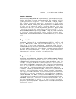  CAPITOLO . GLI ASPETTI MOTIVAZIONALI
Bisogno di competenza
Il primo assunto giustiﬁca il fao e le persone tendono a cercare delle situazioni sti-
molanti. Generalmente il livello di stimolazione oimale viene considerato quello e
assorbe appieno le risorse della persona, e dunque quelle aività il cui livello di diﬃcol-
tà (o di sﬁda) sia abbastanza alto da assorbirne le risorse ma non così alto da risultare
troppo diﬃcile. Il livello di stimolazione oimale implica ane auto-determinazione
(la persona sente e sta decidendo cosa fare) e competenza (la persona sente di essere
competente per l'aività ed il livello di diﬃcoltà e sta aﬀrontando). esto conceo
è simile all'idea di livello di ﬂusso oimale descrio da Csikszentmihalyi, Flow: the psy-
ology of optimal experience e risale all'idea di Hebb, ``Drives and the c.n.s. (conceptual
nervous system)'' secondo cui il bisogno di situazioni stimolanti è giustiﬁcato neuroﬁ-
siologicamente, in quanto il sistema nervoso è vivo, e ciò e è vivo per sua natura è
aivo.
Bisogno di relazioni
Il bisogno di relazioni si rifà alla teoria dell'aaccamento di Bowlby, Aament and
loss: Vol. . Aament; in ambito motivazionale Baumeister e Leary, ``e Need to
Belong: Desire for Interpersonal Aaments as a Fundamental Human Motivation''
concludono e gli esseri umani sono fondamentalmente e pervasivamente motivati da
un bisogno di appartenenza, ovvero un forte desiderio di formare e mantenere relazioni
durevoli di aaccamento interpersonale. Le persone cercano frequenti interazioni aﬀet-
tivamente positive, nel contesto di relazioni di cura a lungo termine.
Bisogno di autonomia
Il conceo di autonomia deﬁnisce l'endorsement interno delle proprie azioni, ed il senso
soggeivo (fenomenologico?) e le azioni emenano da se stessi e a se stessi possono
essere aribuite. Le azioni autonome sono pertanto delle scelte, e Deci e Ryan, ``e
Support of Autonomy and the Control of Behavior'' intendono in senso non tanto co-
gnitivo quanto fenomenologico (organismico, nei loro termini) ancorato nel senso di un
pieno e più integrato funzionamento. Più il comportamento è autonomo, più è endorsed
completamente dal se ed è esperito come un comportamento di cui è responsabile.
Secondo ibid. i contesti e gli eventi e supportano l'autonomia tendono a mantenere ed
aumentare la motivazione intrinseca, mentre le situazioni controllanti tendono a dimi-
nuirla. ando il signiﬁcato funzionale di eventi o contesti supporta il comportamento
autonomo delle persone, questi adoano processi comportamentali e sono qualitati-
vamente diﬀerenti da quelli adoati in contesti controllanti. Situazioni e promuovono
l'autonomia supportano i comportamenti autodeterminati, aumentano il senso di endor-
sement delle proprie azioni, e la sensazione e il comportamento emana da se stessi. Il
repertorio comportamentale è più ﬂessibile, vi è una minor percezione di tensione emo-
tiva, un tono emozionale più positivo, maggior creatività e capacità di apprendimento e
funzionamento cognitivo.
 