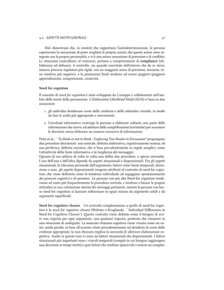 .. ASPETTI MOTIVAZIONALI 
ibid. dimostrano e, in contesti e supportano l'autodeterminazione, le persone
esperiscono la sensazione di poter scegliere le proprie azioni, e queste azioni sono in-
tegrate con la propria personalità, e vi è una minor sensazione di pressione e di conﬂio.
Le situazioni controllanti, al contrario, portano a comportamenti di compliance (ub-
bidienza) od deﬁance; il controllo, sia quando esercitato dall'esterno e da se stessi,
innesca processi regolatori più rigidi, con un maggiore senso di pressione, tensione, to-
no emotivo più negativo, e le prestazioni ﬁnali tendono ad essere peggiori (peggiore
apprendimento, comprensione, creatività.
Need for cognition
Il conceo di need for cognition è stato sviluppato da Cacioppo e collaboratori nell'am-
bito delle teorie della persuasione. L'Elaboration Likelihood Model (ELM) si basa su due
assunzioni:
. gli individui desiderano avere delle credenze e delle aitudini corree, in modo
da fare le scelte più appropriate e convenienti;
. l'overload informativo costringe le persone a elaborare soltanto una parte delle
informazioni e riceve, ed adoare delle sempliﬁcazioni (euristie) per assumere
le decisioni senza elaborare un numero eccessivo di informazioni.
Pey et al., ``To think or not to think - Exploring Two Routes to Persuasion'' propongono
due procedure decisionali: una centrale, deﬁnita elaborativa, cognitivamente costosa, ed
una periferica, deﬁnita euristica, e si basa prevalentemente su regole semplici, come
l'araività della fonte informativa o la lunghezza del messaggio.
Ognuno di noi utilizza di volta in volta una dellee due procedure, e spesso entrambe.
L'uso dell'una o dell'altra dipende da aspei situazionali e disposizionali. Fra gli aspei
situazionali, la rilevanza personale dell'argomento, faori come limiti temporali, distra-
zione o noia. gli aspei disposizionali vengono aribuiti al costruo di need for cogni-
tion, e viene deﬁninta come la tendenza individuale ad ingaggiare spontaneamente
dei processi cognitivi e di pensiero. Le persone con più alta Need for cognition tende-
ranno ad usare più frequentemente la procedura centrale, e tendono a basare le proprie
aitudini su una valutazione aenta dei messaggi pertinenti, mentre le persone con bas-
so need for cognition si lasciano inﬂuenzare in egual misura da argomenti solidi e da
argomenti superﬁciali.
Need for cognitive closure Un costruo complementare a quello di need for cogni-
tion è la need for cognitive closure (Webster e Kruglanski, ``Individual Diﬀerences in
Need for Cognitive Closure''). esto costruo viene deﬁnito come il bisogno di ave-
re una risposta per ogni argomento, una qualsiasi risposta, piuosto e rimanere in
una situazione di ambiguità. La mancata iusura cognitiva viene vissuta come un co-
sto, ane peré, in base all'assunto citato precedentemente sul desiderio di avere delle
credenze appropriate, la non iusura implica la necessità di ulteriore elaborazione co-
gnitiva. Ane in questo caso vi sono sia faori situazionali e disposizionali. I faori
situazionali più importanti sono i vincoli temporali (compiti in cui bisogna raggiungere
una decisione in tempi strei) e quei faori e rendono spiacevole o noioso un compito.
 