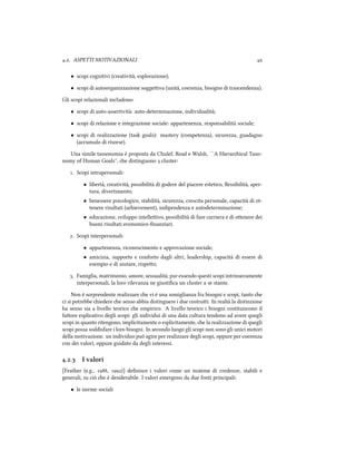 .. ASPETTI MOTIVAZIONALI 
• scopi cognitivi (creatività, esplorazione);
• scopi di autoorganizzazione soggeiva (unità, coerenza, bisogno di trascendenza).
Gli scopi relazionali includono:
• scopi di auto-assertività: auto-determinazione, individualità;
• scopi di relazione e integrazione sociale: appartenenza, responsabilità sociale;
• scopi di realizzazione (task goals): mastery (competenza), sicurezza, guadagno
(accumulo di risorse).
Una simile tassonomia è proposta da Chulef, Read e Walsh, ``A Hierarical Taxo-
nomy of Human Goals'', e distinguono  cluster:
. Scopi intrapersonali:
• libertà, creatività, possibilità di godere del piacere estetico, ﬂessibilità, aper-
tura, divertimento;
• benessere psicologico, stabilità, sicurezza, crescita personale, capacità di ot-
tenere risultati (aievement), indipendenza e autodeterminazione;
• educazione, sviluppo intelleivo, possibilità di fare carriera e di oenere dei
buoni risultati economico-ﬁnanziari.
. Scopi interpersonali:
• appartenenza, riconoscimento e approvazione sociale;
• amicizia, supporto e conforto dagli altri, leadership, capacità di essere di
esempio e di aiutare, rispeo;
. Famiglia, matrimonio, amore, sessualità; pur essendo questi scopi intrinsecamente
interpersonali, la loro rilevanza ne giustiﬁca un cluster a se stante.
Non è sorprendente realizzare e vi è una somiglianza fra bisogni e scopi, tanto e
ci si potrebbe iedere e senso abbia distinguere i due costrui. In realtà la distinzione
ha senso sia a livello teorico e empirico. A livello teorico i bisogni costituiscono il
faore esplicativo degli scopi: gli individui di una data cultura tendono ad avere quegli
scopi in quanto ritengono, implicitamente o esplicitamente, e la realizzazione di quegli
scopi possa soddisfare i loro bisogni. In secondo luogo gli scopi non sono gli unici motori
della motivazione. un individuo può agire per realizzare degli scopi, oppure per coerenza
con dei valori, oppure guidato da degli interessi.
.. I valori
[Feather (e.g., , )] deﬁnisce i valori come un insieme di credenze, stabili e
generali, su ciò e è desiderabile. I valori emergono da due fonti principali:
• le norme sociali
 