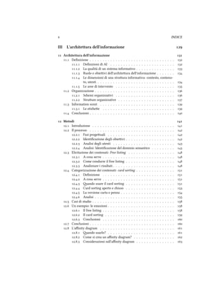  INDICE
III L'aritettura dell'informazione 
 Aritettura dell'informazione 
. Deﬁnizione . . . . . . . . . . . . . . . . . . . . . . . . . . . . . . . . . 
.. Deﬁnizioni di AI . . . . . . . . . . . . . . . . . . . . . . . . . 
.. La qualità di un sistema informativo . . . . . . . . . . . . . . . 
.. Ruolo e obieivi dell'ariteura dell'informazione . . . . . . . 
.. Le dimensioni di una struura informativa: contesto, contenu-
to, utenti . . . . . . . . . . . . . . . . . . . . . . . . . . . . . . 
.. Le aree di intervento . . . . . . . . . . . . . . . . . . . . . . . 
. Organizzazione . . . . . . . . . . . . . . . . . . . . . . . . . . . . . . . 
.. Semi organizzativi . . . . . . . . . . . . . . . . . . . . . . . 
.. Struure organizzative . . . . . . . . . . . . . . . . . . . . . . 
. Information scent . . . . . . . . . . . . . . . . . . . . . . . . . . . . . 
.. Le etiee . . . . . . . . . . . . . . . . . . . . . . . . . . . . 
. Conclusioni . . . . . . . . . . . . . . . . . . . . . . . . . . . . . . . . . 
 Metodi 
. Introduzione . . . . . . . . . . . . . . . . . . . . . . . . . . . . . . . . 
. Il processo . . . . . . . . . . . . . . . . . . . . . . . . . . . . . . . . . 
.. Fasi progeuali . . . . . . . . . . . . . . . . . . . . . . . . . . 
.. Identiﬁcazione degli obieivi . . . . . . . . . . . . . . . . . . . 
.. Analisi degli utenti . . . . . . . . . . . . . . . . . . . . . . . . 
.. Analisi: Identiﬁcazione del dominio semantico . . . . . . . . . 
. Elicitazione dei contenuti: Free listing . . . . . . . . . . . . . . . . . . 
.. A cosa serve . . . . . . . . . . . . . . . . . . . . . . . . . . . . 
.. Come condurre il free listing . . . . . . . . . . . . . . . . . . . 
.. Analizzare i risultati . . . . . . . . . . . . . . . . . . . . . . . . 
. Categorizzazione dei contenuti: card sorting . . . . . . . . . . . . . . . 
.. Deﬁnizione . . . . . . . . . . . . . . . . . . . . . . . . . . . . 
.. A cosa serve . . . . . . . . . . . . . . . . . . . . . . . . . . . . 
.. ando usare il card sorting . . . . . . . . . . . . . . . . . . . 
.. Card sorting aperto e iuso . . . . . . . . . . . . . . . . . . . 
.. La versione carta e penna . . . . . . . . . . . . . . . . . . . . . 
.. Analisi . . . . . . . . . . . . . . . . . . . . . . . . . . . . . . . 
. Casi di studio . . . . . . . . . . . . . . . . . . . . . . . . . . . . . . . . 
. Un esempio: le emozioni . . . . . . . . . . . . . . . . . . . . . . . . . . 
.. Il free listing . . . . . . . . . . . . . . . . . . . . . . . . . . . . 
.. Il card sorting . . . . . . . . . . . . . . . . . . . . . . . . . . . 
.. Conclusioni . . . . . . . . . . . . . . . . . . . . . . . . . . . . 
. Conclusioni . . . . . . . . . . . . . . . . . . . . . . . . . . . . . . . . . 
. L'aﬃnity diagram . . . . . . . . . . . . . . . . . . . . . . . . . . . . . 
.. ando usarlo? . . . . . . . . . . . . . . . . . . . . . . . . . . 
.. Come si crea un aﬃnity diagram? . . . . . . . . . . . . . . . . 
.. Considerazioni sull'aﬃnity diagram . . . . . . . . . . . . . . . 
 