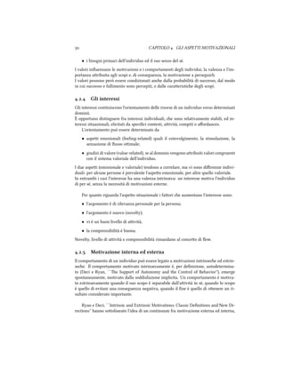 CAPITOLO . GLI ASPETTI MOTIVAZIONALI
• i bisogni primari dell'individuo ed il suo senso del sè.
I valori inﬂuenzano le motivazioni e i comportamenti degli individui, la valenza e l'im-
portanza aribuita agli scopi e, di conseguenza, la motivazione a perseguirli.
I valori possono però essere condizionati ane dalla probabilità di successo, dal modo
in cui successo e fallimento sono percepiti, e dalle caraeristie degli scopi.
.. Gli interessi
Gli interessi costituiscono l'orientamento delle risorse di un individuo verso determinati
dominii.
È opportuno distinguere fra interessi individuali, e sono relativamente stabili, ed in-
teressi situazionali, elicitati da speciﬁci contesti, aività, compiti o aﬀordances.
L'orientamento può essere determinato da
• aspei emozionali (feeling-related) quali il coinvolgimento, la stimolazione, la
sensazione di ﬂusso oimale;
• giudizi di valore (value-related), se al dominio vengono aribuiti valori congruenti
con il sistema valoriale dell'individuo.
I due aspei (emozionale e valoriale) tendono a correlare, ma vi sono diﬀerenze indivi-
duali: per alcune persone è prevalente l'aspeo emozionale, per altre quello valoriale.
In entrambi i casi l'interesse ha una valenza intrinseca: un interesse motiva l'individuo
di per sé, senza la necessità di motivazioni esterne.
Per quanto riguarda l'aspeo situazionale i faori e aumentano l'interesse sono:
• l'argomento è di rilevanza personale per la persona;
• l'argomento è nuovo (novelty);
• vi è un buon livello di aività;
• la comprensibilità è buona.
Novelty, livello di aività e comprensibilità rimandano al conceo di ﬂow.
.. Motivazione interna ed esterna
Il comportamento di un individuo può essere legato a motivazioni intrinsee od estrin-
see. Il comportamento motivato intrinsecamente è, per deﬁnizione, autodetermina-
to (Deci e Ryan, ``e Support of Autonomy and the Control of Behavior''), emerge
spontaneamente, motivato dalla soddisfazione implicita. Un comportamento è motiva-
to estrinsecamente quando il suo scopo è separabile dall'aività in sè, quando lo scopo
è quello di evitare una conseguenza negativa, quando il ﬁne è quello di oenere un ri-
sultato considerato importante.
Ryan e Deci, ``Intrinsic and Extrinsic Motivations: Classic Deﬁnitions and New Di-
rections'' hanno soolineato l'idea di un continuum fra motivazione esterna ed interna,
 