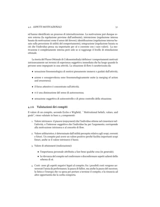 .. ASPETTI MOTIVAZIONALI 
ed hanno identiﬁcato un processo di internalizzazione. La motivazione può dunque es-
sere esterna (la regolazione proviene dall'ambiente), introiezione (regolazione interna
basata da motivazioni come il senso del dovere), identiﬁcazione (regolazione interna ba-
sata sulla percezione di utilità del comportamento), integrazione (regolazione basata su
ciò e l'individuo pensa sia importante per sé o coerente con i suoi valori). La mo-
tivazione è completamente interna però solo se si raggiunge il livello di stimolazione
oimale.
La teoria del Flusso Oimale di Csikszentmihalyi deﬁnisce i comportamenti motivati
intrinsecamente nei termini di esperienza soggeiva immediata e ha luogo quando le
persone sono impegnate in una aività. La situazione di ﬂow è caraerizzata da:
• sensazione fenomenologica di sentirsi pienamente immersi e guidati dall'aività;
• azione e consapevolezza sono fenomenologicamente unite (a merging of action
and awareness);
• il focus aentivo è concentrato sull'aività;
• vi è una diminuzione del senso di autocoscenza;
• sensazione soggeiva di autocontrollo e di pieno controllo della situazione.
.. Valutazioni dei compiti
Il valore di un compito, secondo Eccles e Wigﬁeld, ``Motivational beliefs, values, and
goals'', viene valutato in base a  componenti:
. Valore intrinseco: il piacere (enjoyment) e l'individuo oiene nel cimentarsi nel-
l'aività, o l'interesse soggeivo e l'individuo ha per l'argomento; corrisponde
alla motivazione intrinseca e al conceo di ﬂow.
. Valore utilitaristico, è determinato dall'utilità percepita relativa agli scopi, correnti
e futuri. Un compito può avere un valore positivo peré facilita importanti scopi
futuri, ane se il valore intrinseco è basso.
. Valore di aainment (realizzazione):
• l'importanza personale aribuita a fare bene quale cosa (in generale);
• la rilevanza del compito nel confermare o disconfermare aspei salienti dello
sema di sè.
. Costi: sono gli aspei negativi legati al compito; fra i possibili costi vengono an-
noverati l'ansia da performance, la paura di fallire, ma ane la paura del successo,
la fatica e l'energia e va spesa per portare a termine il compito, e la rinuncia ad
altre opportunità e la scelta comporta.
 