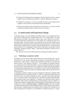 .. LE MOTIVAZIONI NELL'EXPERIENCE DESIGN 
• il bisogno di autorealizzazione, competenza, need for cognition / closure; a questo
bisogno sono associabili gli scopi cognitivi: creatività, esplorazione, mastery;
• il bisogno di autonomia, a cui sono associabili gli scopi di auto-organizzazione
soggeiva, auto-assertività, auto-determinazione, individualità;
• il bisogno di esercitare potere sulle altre persone (nPower), a cui sono associabili
gli scopi di leadership, rispeo, capacità di essere di esempio.
. Le motivazioni nell'experience design
L'experience design si occupa di progeare artefai cognitivi, ovvero oggei e le per-
sone (utenti) utilizzeranno per compiere delle azioni. Se i comportamenti e le azioni
delle persone sono legati a motivazioni, bisogni, scopi, valori, interessi, ecco e que-
sti costrui inﬂuiranno sull'adozione ed il reale utilizzo di un artefao da parte di un
potenziale utente. Per questo motivo si sta assistendo ad un crescente interesse per la
psicologia della motivazione da parte dell'experience design (Giacoma e Casali, Design
Motivazionale Usabilit`a Sociale e Group Centered Design; Venkatesh, ``Determinants of
Perceived Ease of Use: Integrating Control, Intrinsic Motivation, and Emotion into the
Tenology Acceptance Model''; Zhang, ``Motivational Aﬀordances: Reasons for ICT
Design and Use'').
Che ruolo può avere la teoria delle motivazioni nel design di artefai cognitivi?
.. Tenology acceptance model
Il problema del reale utilizzo degli artefai eleronici da parte degli utenti è emerso
già negli anni ', con la prima introduzione di computer e sistemi eleronici nelle or-
ganizzazioni e nelle aziende. L'ingresso del calcolatore negli uﬃci ha incontrato non
poe resistenze: Davis, Bagozzi e Warshaw, ``User acceptance of computer tenolo-
gy: a comparison of two theoretical models'' scrivevano e gli utenti ﬁnali erano spesso
contrari ad usare i sistemi informatici e, se adoperati, avrebbero generato dei signiﬁca-
tivi miglioramenti nella performance, e soolineavano come il successo dell'adozione di
questi strumenti era legato alla capacità di progeare applicazioni e gli utenti fossero
motivati ad usare.
La tenology acceptance model è una teoria sviluppata per aﬀrontare il problema della
acceabilità all'uso di un artefao digitale. La TAM è un adaamento della eory of
Reasoned Action, un modello sviluppato da Ajzen e colleghi a partire dalla metà degli
anni . Secondo la TRA i comportamenti di un individuo sono determinati dall'aitu-
dine personale ed alle norme soggeive; le aitudini sono determinate dalle credenze
individuali e dalla valenza emozionale legata al comportamento o alle sue risultanti. La
Tenology acceptance model identiﬁca, quali determinanti dell'aitudine all'uso di un
artefao, due costrui: l'utilità percepita e l'usabilità percepita. Secondo il modello
l'usabilità percepita inﬂuenza ane l'utilità percepita, la quale inﬂuenza ane l'aitu-
dine personale. L'utilità precepita viene deﬁnita come la credenza di un utente e l'uso
della tecnologia possa aumentare la sua produività l'usabilità percepita è la creden-
 