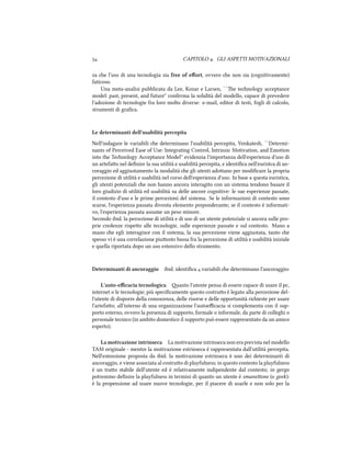  CAPITOLO . GLI ASPETTI MOTIVAZIONALI
za e l'uso di una tecnologia sia free of eﬀort, ovvero e non sia (cognitivamente)
faticoso.
Una meta-analisi pubblicata da Lee, Kozar e Larsen, ``e tenology acceptance
model: past, present, and future'' conferma la solidità del modello, capace di prevedere
l'adozione di tecnologie fra loro molto diverse: e-mail, editor di testi, fogli di calcolo,
strumenti di graﬁca.
Le determinanti dell'usabilità percepita
Nell'indagare le variabili e determinano l'usabilità percepita, Venkatesh, ``Determi-
nants of Perceived Ease of Use: Integrating Control, Intrinsic Motivation, and Emotion
into the Tenology Acceptance Model'' evidenzia l'importanza dell'esperienza d'uso di
un artefao nel deﬁnire la sua utilità e usabilità percepita, e identiﬁca nell'euristca di an-
coraggio ed aggiustamento la modalità e gli utenti adoano per modiﬁcare la propria
percezione di utilità e usabilità nel corso dell'esperienza d'uso. In base a questa euristica,
gli utenti potenziali e non hanno ancora interagito con un sistema tendono basare il
loro giudizio di utilità ed usabilità su delle ancore cognitive: le sue esperienze passate,
il contesto d'uso e le prime percezioni del sistema. Se le informazioni di contesto sono
scarse, l'esperienza passata diventa elemento preponderante; se il contesto è informati-
vo, l'esperienza passata assume un peso minore.
Secondo ibid. la percezione di utilità e di uso di un utente potenziale si ancora sulle pro-
prie credenze rispeo alle tecnologie, sulle esperienze passate e sul contesto. Mano a
mano e egli interagisce con il sistema, la sua percezione viene aggiustata, tanto e
spesso vi è una correlazione piuosto bassa fra la percezione di utilità e usabilità iniziale
e quella riportata dopo un uso estensivo dello strumento.
Determinanti di ancoraggio ibid. identiﬁca  variabili e determinano l'ancoraggio:
L'auto-eﬃcacia tecnologica anto l'utente pensa di essere capace di usare il pc,
internet o le tecnologie; più speciﬁcamente questo costruo è legato alla percezione del-
l'utente di disporre della conoscenza, delle risorse e delle opportunità riieste per usare
l'artefao; all'interno di una organizzazione l'autoeﬃcacia si complementa con il sup-
porto esterno, ovvero la presenza di supporto, formale o informale, da parte di colleghi o
personale tecnico (in ambito domestico il supporto può essere rappresentato da un amico
esperto).
La motivazione intrinseca La motivazione intrinseca non era prevista nel modello
TAM originale - mentre la motivazione estrinseca è rappresentata dall'utilità percepita.
Nell'estensione proposta da ibid. la motivazione estrinseca è uno dei determinanti di
ancoraggio, e viene associata al costruo di playfulness; in questo contesto la playfulness
è un trao stabile dell'utente ed è relativamente indipendente dal contesto; in gergo
potremmo deﬁnire la playfulness in termini di quanto un utente è smaneone (o geek):
è la propensione ad usare nuove tecnologie, per il piacere di usarle e non solo per la
 