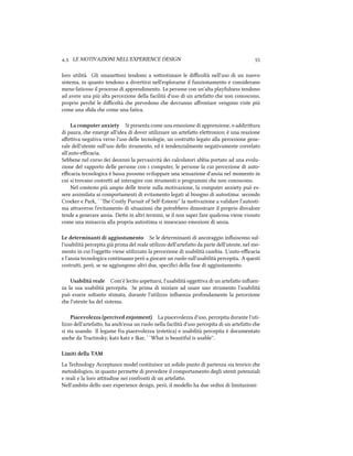 .. LE MOTIVAZIONI NELL'EXPERIENCE DESIGN 
loro utilità. Gli smaneoni tendono a soostimare le diﬃcoltà nell'uso di un nuovo
sistema, in quanto tendono a divertirsi nell'esplorarne il funzionamento e considerano
meno faticoso il processo di apprendimento. Le persone con un'alta playfulness tendono
ad avere una più alta percezione della facilità d'uso di un artefao e non conoscono,
proprio peré le diﬃcoltà e prevedono e dovranno aﬀrontare vengono viste più
come una sﬁda e come una fatica.
La computer anxiety Si presenta come una emozione di apprensione, o addiriura
di paura, e emerge all'idea di dover utilizzare un artefao eleronico; è una reazione
aﬀeiva negativa verso l'uso delle tecnologie, un costruo legato alla percezione gene-
rale dell'utente sull'uso dello strumento, ed è tendenzialmente negativamente correlato
all'auto-eﬃcacia.
Sebbene nel corso dei decenni la pervasività dei calcolatori abbia portato ad una evolu-
zione del rapporto delle persone con i computer, le persone la cui percezione di auto-
eﬃcacia tecnologica è bassa possono sviluppare una sensazione d'ansia nel momento in
cui si trovano costrei ad interagire con strumenti o programmi e non conoscono.
Nel contesto più ampio delle teorie sulla motivazione, la computer anxiety può es-
sere assimilata ai comportamenti di evitamento legati al bisogno di autostima: secondo
Croer e Park, ``e Costly Pursuit of Self-Esteem'' la motivazione a validare l'autosti-
ma araverso l'evitamento di situazioni e potrebbero dimostrare il proprio disvalore
tende a generare ansia. Deo in altri termini, se il non saper fare qualcosa viene vissuto
come una minaccia alla propria autostima si innescano emozioni di ansia.
Le determinanti di aggiustamento Se le determinanti di ancoraggio inﬂuiscono sul-
l'usabilità percepita già prima del reale utilizzo dell'artefao da parte dell'utente, nel mo-
mento in cui l'oggeo viene utilizzato la percezione di usabilità cambia. L'auto-eﬃcacia
e l'ansia tecnologica continuano però a giocare un ruolo sull'usabilità percepita. A questi
costrui, però, se ne aggiungono altri due, speciﬁci della fase di aggiustamento.
Usabilità reale Com'è lecito aspearsi, l'usabilità oggeiva di un artefao inﬂuen-
za la sua usabilità percepita. Se prima di iniziare ad usare uno strumento l'usabilità
può essere soltanto stimata, durante l'utilizzo inﬂuenza profondamente la percezione
e l'utente ha del sistema.
Piacevolezza (percived enjoiment) La piacevolezza d'uso, percepita durante l'uti-
lizzo dell'artefao, ha an'essa un ruolo nella facilità d'uso percepita di un artefao e
si sta usando. Il legame fra piacevolezza (estetica) e usabilità percepita è documentato
ane da Tractinsky, katz katz e Ikar, ``What is beautiful is usable''.
Limiti della TAM
La Tenology Acceptance model costituisce un solido punto di partenza sia teorico e
metodologico, in quanto permee di prevedere il comportamento degli utenti potenziali
e reali e la loro aitudine nei confronti di un artefao.
Nell'ambito dello user experience design, però, il modello ha due ordini di limitazioni:
 