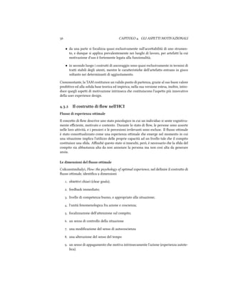  CAPITOLO . GLI ASPETTI MOTIVAZIONALI
• da una parte si focalizza quasi esclusivamente sull'acceabilità di uno strumen-
to, e dunque si applica prevalentemente nei luoghi di lavoro, per artefai la cui
motivazione d'uso è fortemente legata alla funzionalità;
• in secondo luogo i costrui di ancoraggio sono quasi esclusivamente in termini di
trai stabili degli utenti, mentre le caraeristie dell'artefao entrano in gioco
soltanto nei determinanti di aggiustamento.
Ciononostante, la TAM costituisce un valido punto di partenza, grazie al suo buon valore
prediivo ed alla solida base teorica ed impirica; nella sua versione estesa, inoltre, intro-
duce quegli aspei di motivazione intrinseca e costituiscono l'aspeo più innovativo
della user experience design.
.. Il costrutto di ﬂow nell'HCI
Flusso di esperienza ottimale
Il conceo di ﬂow descrive uno stato psicologico in cui un individuo si sente cognitiva-
mente eﬃciente, motivato e contento. Durante lo stato di ﬂow, le persone sono assorte
nelle loro aività, e i pensieri e le percezioni irrilevanti sono escluse. Il ﬂusso oimale
è stato conceualizzato come una esperienza oimale e emerge nel momento in cui
una situazione implica l'utilizzo delle proprie capacità ad un livello tale e il compito
costituisce una sﬁda. Aﬃné questo stato si innesi, però, è necessario e la sﬁda del
compito sia abbastanza alta da non annoiare la persona ma non così alta da generare
ansia.
Le dimensioni del ﬂusso ottimale
Csikszentmihalyi, Flow: the psyology of optimal experience, nel deﬁnire il costruo di
ﬂusso oimale, identiﬁca  dimensioni
. obieivi iari (clear goals);
. feedba immediato;
. livello di competenza buono, e appropriato alla situazione;
. l'unità fenomenologica fra azione e coscienza;
. focalizzazione dell'aenzione sul compito;
. un senso di controllo della situazione
. una modiﬁcazione del senso di autocoscienza
. una alterazione del senso del tempo
. un senso di appagamento e motiva intrinsecamente l'azione (esperienza autote-
lica).
 
