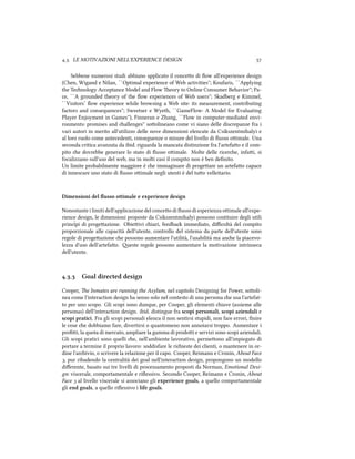 .. LE MOTIVAZIONI NELL'EXPERIENCE DESIGN 
Sebbene numerosi studi abbiano applicato il conceo di ﬂow all'experience design
(Chen, Wigand e Nilan, ``Optimal experience of Web activities''; Koufaris, ``Applying
the Tenology Acceptance Model and Flow eory to Online Consumer Behavior''; Pa-
ce, ``A grounded theory of the ﬂow experiences of Web users''; Skadberg e Kimmel,
``Visitors’ ﬂow experience while browsing a Web site: its measurement, contributing
factors and consequences''; Sweetser e Wyeth, ``GameFlow: A Model for Evaluating
Player Enjoyment in Games''), Finneran e Zhang, ``Flow in computer-mediated envi-
ronments: promises and allenges'' soolineano come vi siano delle discrepanze fra i
vari autori in merito all'utilizzo delle nove dimensioni elencate da Csikszentmihalyi e
al loro ruolo come antecedenti, conseguenze o misure del livello di ﬂusso oimale. Una
seconda critica avanzata da ibid. riguarda la mancata distinzione fra l'artefao e il com-
pito e dovrebbe generare lo stato di ﬂusso oimale. Molte delle ricere, infai, si
focalizzano sull'uso del web, ma in molti casi il compito non è ben deﬁnito.
Un limite probabilmente maggiore è e immaginare di progeare un artefao capace
di innescare uno stato di ﬂusso oimale negli utenti è del tuo velleitario.
Dimensioni del ﬂusso ottimale e experience design
Nonostante i limiti dell'applicazione del conceo di ﬂusso di esperienza oimale all'expe-
rience design, le dimensioni proposte da Csikszentmihalyi possono costituire degli utili
princˆipi di progeazione. Obieivi iari, feedba immediato, diﬃcoltà del compito
proporzionale alle capacità dell'utente, controllo del sistema da parte dell'utente sono
regole di progeazione e possono aumentare l'utilità, l'usabilità ma ane la piacevo-
lezza d'uso dell'artefao. este regole possono aumentare la motivazione intrinseca
dell'utente.
.. Goal directed design
Cooper, e Inmates are running the Asylum, nel capitolo Designing for Power, sooli-
nea come l'interaction design ha senso solo nel contesto di una persona e usa l'artefat-
to per uno scopo. Gli scopi sono dunque, per Cooper, gli elementi iave (assieme alle
personas) dell'interaction design. ibid. distingue fra scopi personali, scopi aziendali e
scopi pratici. Fra gli scopi personali elenca il non sentirsi stupidi, non fare errori, ﬁnire
le cose e dobbiamo fare, divertirsi o quantomeno non annoiarsi troppo. Aumentare i
proﬁi, la quota di mercato, ampliare la gamma di prodoi e servizi sono scopi aziendali.
Gli scopi pratici sono quelli e, nell'ambiente lavorativo, permeono all'impiegato di
portare a termine il proprio lavoro: soddisfare le riieste dei clienti, o mantenere in or-
dine l'arivio, o scrivere la relazione per il capo. Cooper, Reimann e Cronin, About Face
, pur ribadendo la centralità dei goal nell'interaction design, propongono un modello
diﬀerente, basato sui tre livelli di processamento proposti da Norman, Emotional Desi-
gn: viscerale, comportamentale e riﬂessivo. Secondo Cooper, Reimann e Cronin, About
Face  al livello viscerale si associano gli experience goals, a quello comportamentale
gli end goals, a quello riﬂessivo i life goals.
 