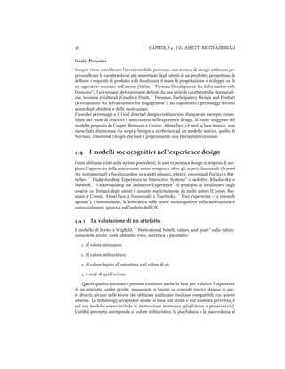  CAPITOLO . GLI ASPETTI MOTIVAZIONALI
Goal e Personas
Cooper viene considerato l'inventore delle personas, una tecnica di design utilizzata per
personiﬁcare le caraeristie più importanti degli utenti di un prodoo; permeono di
deﬁnire i requisiti di prodoo e di focalizzare il team di progeazione e sviluppo su di
un approccio centrato sull'utente (Sinha, ``Persona Development for Information-ri
Domains''). I personaggi devono essere deﬁniti da una serie di caraeristie demograﬁ-
e, tecnie e culturali (Grudin e Prui, ``Personas, Participatory Design and Product
Development: An Infrastructure for Engagement''); ma soprauo i personaggi devono
avere degli obieivi e delle motivazioni.
L'uso dei personaggi e il Goal directed design costituiscono dunque un esempio conso-
lidato del ruolo di obieivi e motivazioni nell'experience design. Il limite maggiore del
modello proposto da Cooper, Reimann e Cronin, About Face  è però la base teorica: non
viene faa distinzione fra scopi e bisogni e si riferisce ad un modello teorico, quello di
Norman, Emotional Design, e non è propriamente una teoria motivazionale.
. I modelli sociocognitivi nell'experience design
Come abbiamo visto nelle sezioni precedenti, lo user experience design si propone di am-
pliare l'approccio della interazione uomo computer oltre gli aspei funzionali (beyond
the instrumental) e focalizzandosi su aspei edonici, estetici, emozionali Forlizzi e Bat-
tarbee, ``Understanding Experience in Interactive Systems'' o seduivi Khaslavsky e
Shedroﬀ, ``Understanding the Seductive Experience''. Il principio di focalizzarsi sugli
scopi e sui bisogni degli utenti è assunto esplicitamente da molti autori (Cooper, Rei-
mann e Cronin, About Face ; Hassenzahl e Tractinsky, ``User experience -- a resear
agenda''). Ciononostante, la leeratura sulle teorie sociocognitive della motivazione è
sostanzialmente ignorata nell'ambito dell UX.
.. La valutazione di un artefatto
Il modello di Eccles e Wigﬁeld, ``Motivational beliefs, values, and goals'' sulla valuta-
zione delle azioni, come abbiamo visto, identiﬁca  parametri:
. il valore intrinseco;
. il valore utilitaristico;
. il valore legato all'autostima o al valore di sè;
. i costi di quell'azione.
esti quaro parametri possono costituire ane la base per valutare l'experience
di un artefao, ane peré, nonostante si basino su costrui teorici almeno in par-
te diversi, alcune delle teorie e abbiamo analizzato risultano compatibili con questo
sema. La tenology acceptance model si basa sull'utilità e sull'usabilità percepita, e
nel suo modello esteso include la motivazione intrinseca (playfulness e piacevolezza).
L'utilità percepita corrisponde al valore utilitaristico, la playfulness e la piacevolezza al
 