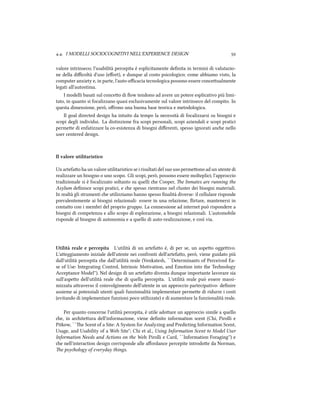 .. I MODELLI SOCIOCOGNITIVI NELL'EXPERIENCE DESIGN 
valore intrinseco; l'usabilità percepita è esplicitamente deﬁnita in termini di valutazio-
ne della diﬃcoltà d'uso (eﬀort), e dunque al costo psicologico; come abbiamo visto, la
computer anxiety e, in parte, l'auto-eﬃcacia tecnologica possono essere conceualmente
legati all'autostima.
I modelli basati sul conceo di ﬂow tendono ad avere un potere esplicativo più limi-
tato, in quanto si focalizzano quasi esclusivamente sul valore intrinseco del compito. In
questa dimensione, però, oﬀrono una buona base teorica e metodologica.
Il goal directed design ha intuito da tempo la necessità di focalizzarsi su bisogni e
scopi degli individui. La distinzione fra scopi personali, scopi aziendali e scopi pratici
permee di enfatizzare la co-esistenza di bisogni diﬀerenti, spesso ignorati ane nello
user centered design.
Il valore utilitaristico
Un artefao ha un valore utilitaristico se i risultati del suo uso permeono ad un utente di
realizzare un bisogno o uno scopo. Gli scopi, però, possono essere molteplici; l'approccio
tradizionale si è focalizzato soltanto su quelli e Cooper, e Inmates are running the
Asylum deﬁnisce scopi pratici, e e spesso rientrano nel cluster dei bisogni materiali.
In realtà gli strumenti e utilizziamo hanno spesso ﬁnalità diverse: il cellulare risponde
prevalentemente ai bisogni relazionali: essere in una relazione, ﬂirtare, mantenersi in
contao con i membri del proprio gruppo. La connessione ad internet può rispondere a
bisogni di competenza e allo scopo di esplorazione, a bisogni relazionali. L'automobile
risponde al bisogno di autonomia e a quello di auto-realizzazione, e così via.
Utilità reale e percepita L'utilità di un artefao è, di per se, un aspeo oggeivo.
L'aeggiamento iniziale dell'utente nei confronti dell'artefao, però, viene guidato più
dall'utilità percepita e dall'utilità reale (Venkatesh, ``Determinants of Perceived Ea-
se of Use: Integrating Control, Intrinsic Motivation, and Emotion into the Tenology
Acceptance Model''). Nel design di un artefao diventa dunque importante lavorare sia
sull'aspeo dell'utilità reale e di quella percepita. L'utilità reale può essere massi-
mizzata araverso il coinvolgimento dell'utente in un approccio partecipativo: deﬁnire
assieme ai potenziali utenti quali funzionalità implementare permee di ridurre i costi
(evitando di implementare funzioni poco utilizzate) e di aumentare la funzionalità reale.
Per quanto concerne l'utilità percepita, è utile adoare un approccio simile a quello
e, in ariteura dell'informazione, viene deﬁnito information scent (Chi, Pirolli e
Pitkow, ``e Scent of a Site: A System for Analyzing and Predicting Information Scent,
Usage, and Usability of a Web Site''; Chi et al., Using Information Scent to Model User
Information Needs and Actions on the Web; Pirolli e Card, ``Information Foraging'') e
e nell'interaction design corrisponde alle aﬀordance percepite introdoe da Norman,
e psyology of everyday things.
 