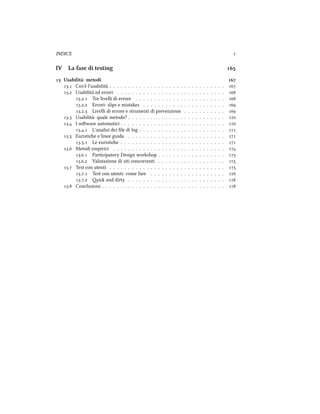 INDICE 
IV La fase di testing 
 Usabilità: metodi 
. Cos'è l'usabilità . . . . . . . . . . . . . . . . . . . . . . . . . . . . . . . 
. Usabilità ed errori . . . . . . . . . . . . . . . . . . . . . . . . . . . . . 
.. Tre livelli di errore . . . . . . . . . . . . . . . . . . . . . . . . 
.. Errori: slips e mistakes . . . . . . . . . . . . . . . . . . . . . . 
.. Livelli di errore e strumenti di prevenzione . . . . . . . . . . . 
. Usabilità: quale metodo? . . . . . . . . . . . . . . . . . . . . . . . . . . 
. I soware automatici . . . . . . . . . . . . . . . . . . . . . . . . . . . . 
.. L'analisi dei ﬁle di log . . . . . . . . . . . . . . . . . . . . . . . 
. Euristie e linee guida . . . . . . . . . . . . . . . . . . . . . . . . . . 
.. Le euristie . . . . . . . . . . . . . . . . . . . . . . . . . . . . 
. Metodi empirici . . . . . . . . . . . . . . . . . . . . . . . . . . . . . . 
.. Participatory Design workshop . . . . . . . . . . . . . . . . . . 
.. Valutazione di siti concorrenti . . . . . . . . . . . . . . . . . . 
. Test con utenti . . . . . . . . . . . . . . . . . . . . . . . . . . . . . . . 
.. Test con utenti: come fare . . . . . . . . . . . . . . . . . . . . 
.. i and dirty . . . . . . . . . . . . . . . . . . . . . . . . . . 
. Conclusioni . . . . . . . . . . . . . . . . . . . . . . . . . . . . . . . . . 
 
