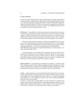  CAPITOLO . GLI ASPETTI MOTIVAZIONALI
Il valore intrinseco
Il valore intrinseco è legato al piacere dell'uso dell'artefao, a prescindere dagli eﬀei e
dai risultati oenuti. Nella leeratura sugli aspei non funzionali dell'experience design
ci si focalizza principalmente sugli aspei emotivi ed estetici, identiﬁcando l'experience
design con l'emotional design. Ma le teorie motivazionali ci suggeriscono di identiﬁcare
ane altri faori e possono concorrere in maniera sostanziale all'esperienza d'uso di
un artefao: gli interessi, il ﬂusso oimale, i valori.
Gli interessi Come abbiamo visto, gli interessi possono essere personali o situaziona-
li, possono essere determinati da aspei emozionali, da valutazioni valoriali, da aspei
cognitivi. Gli interessi costituiscono una motivazione intrinseca: una aività e corri-
sponde ai miei interessi è intrinsecamente motivata (è interessante), e costituisce dunque
una possibile componente non funzionale della valutazione soggeiva di un artefao.
Gli utenti saranno portati ad avvicinarsi e ad utilizzare quegli artefai e corrispon-
dono ai loro interessi personali. Nella fase di analisi basata sullo user centered design,
dunque, sarà importante identiﬁcare gli interessi dei potenziali utenti, oppure segmen-
tare quella popolazione i cui interessi corrispondono alla natura dell'artefao.
Nella deﬁnizione dei personaggi sarà importante identiﬁcare, in maniera empirica e rea-
listica, gli interessi degli utenti.
Un secondo aspeo, non meno importante, riguarda gli interessi situazionali, ovvero
quei faori di contesto e possono aumentare o diminuire l'interesse verso una aivi-
tà: la rilevanza personale, la novità, il livello oimale di aività, la comprensibilità.
esti faori possono contribuire all'esperienza d'uso di un utente in una determinata
circostanza, e vanno dunque gestiti nella fase di analisi e di design.
Il ﬂusso ottimale Come abbiamo già soolineato nel paragrafo .., dalla teoria del
ﬂusso oimale emergono delle euristie di progeazioni capaci di migliorare il valore
intrinseco dell'interazione: obieivi iari, feedba immediato, diﬃcoltà del compito
proporzionale alle capacità dell'utente, controllo del sistema da parte dell'utente.
I valori I valori costituiscono uno dei faori più importanti nelle scelte e nei compor-
tamenti degli individui; se l'utente percepisce e l'uso di un artefao viola dei valori e
ritiene importanti, è molto probabile e si asterrà dall'uso. Se, al contrario, percepisce
e l'artefao o il suo uso rispeanoe veicolano i suoi valori, risulterà probabilmente
molto più motivato ad utilizzarlo.
Di nuovo, va tenuto conto di questi aspei sia in fase di analisi e di design e di
testing. In fase di analisi vanno identiﬁcati i valori della popolazione target, e vanno
deﬁniti nella realizzazione delle personas. In fase di design i valori vanno rispeati, ed
in fase di test va valutato se inavvertitamente alcuni valori sono stati violati.
 