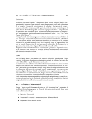 .. I MODELLI SOCIOCOGNITIVI NELL'EXPERIENCE DESIGN 
L'autostima
Il modello di Eccles e Wigﬁeld, ``Motivational beliefs, values, and goals'' elenca la di-
mensione dell'autostima come uno degli aspei e entrano in gioco nella valutazione
di un compito. Il bisogno di autostima porta gli individui a due tipologie di compor-
tamento antitetie: comportamenti di approccio, nelle circostanze in cui ritengono di
poter oenere dei risultati capaci di confermare la propria autostima, e comportamenti
di evitamento nelle circostanze in cui, al contrario, temono un fallimento ed interpreta-
no l'insuccesso come una disconferma del proprio valore (Croer e Park, ``e Costly
Pursuit of Self-Esteem'').
I comportamenti di evitamento possono inﬂuire in maniera importante sull'utilizzo di
una tecnologia: come correamente osservano Cooper, Reimann e Cronin, About Face
, ``non apparire stupido'' è uno dei bisogni più forti di un individuo, sia nel contesto
lavorativo e sociale e famigliare. Ecco e, se messo di fronte ad una tecnologia e
non sa usare (o e percepisce di non saper usare), può decidere di allontanarsi e, se
questo non è possibile, può sviluppare dei sintomi di ansia o di rabbia.
Progeare sistemi con un buon livello di usabilità (reale e percepita) è importante non so-
lo per diminuire i costi cognitivi, ma ane per prevenire i comportamenti di evitamento
o le emozioni di ansia e di rabbia.
I costi
Nell'experience design i costi sono di tipo cognitivo, emotivo e motivazionale. I costi
cognitivi si riferiscono al carico computazionale necessario ad utilizzare l'artefao. Lo
scopo dell'usabilità è quello di diminuire questi costi.
La motivazione di un individuo nei confronti di un comportamento o un piano di azione
è legata, come abbiamo visto, a numerosi parametri: la rilevanza situazionale del biso-
gno o dello scopo; la credenza e il piano di azione possa portare a risultati positivi per
la realizzazione dello scopo; la credenza di avere le competenze e le risorse per portare
a termine il piano d'azione. Tue le variabili e incidono negativamente su questi fat-
tori costituiscono un costo motivazionale, e può portare l'individuo ad abbandonare il
compito o a dover investire una maggiore energia per portarlo a termine.
Nella progeazione, è importante meere a disposizione dell'utente mezzi capaci di aiu-
tarlo a realizzare i suoi scopi, eliminando ambiguità funzionali, complicazioni, dilazioni
temporali e riieste inutili di risorse cognitive e motivazionali.
.. Aﬀordances motivazionali
Zhang, ``Motivational Aﬀordances: Reasons for ICT Design and Use'', ispirandosi al
modello di Deci e Ryan, propone un elenco di aﬀordances motivazionali di cui tener
conto nell'interaction design:
• Supportare l'autonomia
• Promuovere la creazione e la rappresentazione dell'auto-identità
• Progeare il livello oimale di sﬁda
 